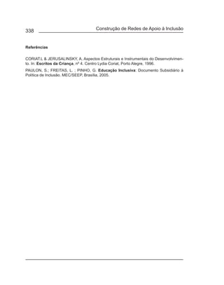 338                                 Construção de Redes de Apoio à Inclusão


Referências

CORIAT.L & JERUSALINSKY, A. Aspectos Estruturais e Instrumentais do Desenvolvimen-
to. In: Escritos da Criança, nº 4. Centro Lydia Coriat, Porto Alegre, 1996.
PAULON, S.; FREITAS, L. ; PINHO, G. Educação Inclusiva: Documento Subsidiário à
Política de Inclusão. MEC/SEEP, Brasília, 2005.
 