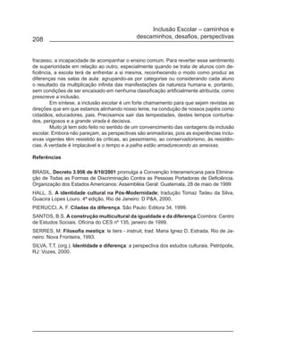 Inclusão Escolar – caminhos e
                                               descaminhos, desafios, perspectivas
208


fracasso, a incapacidade de acompanhar o ensino comum. Para reverter esse sentimento
de superioridade em relação ao outro, especialmente quando se trata de alunos com de-
ficiência, a escola terá de enfrentar a si mesma, reconhecendo o modo como produz as
diferenças nas salas de aula: agrupando-as por categorias ou considerando cada aluno
o resultado da multiplicação infinita das manifestações da natureza humana e, portanto,
sem condições de ser encaixado em nenhuma classificação artificialmente atribuída, como
prescreve a inclusão.
         Em síntese, a inclusão escolar é um forte chamamento para que sejam revistas as
direções que em que estamos alinhando nosso leme, na condução de nossos papéis como
cidadãos, educadores, pais. Precisamos sair das tempestades, destes tempos conturba-
dos, perigosos e a grande virada é decisiva.
         Muito já tem sido feito no sentido de um convencimento das vantagens da inclusão
escolar. Embora não pareçam, as perspectivas são animadoras, pois as experiências inclu-
sivas vigentes têm resistido às críticas, ao pessimismo, ao conservadorismo, às resistên-
cias. A verdade é implacável e o tempo e a palha estão amadurecendo as ameixas.

Referências

BRASIL, Decreto 3.956 de 8/10/2001 promulga a Convenção Interamericana para Elimina-
ção de Todas as Formas de Discriminação Contra as Pessoas Portadoras de Deficiência.
Organização dos Estados Americanos: Assembléia Geral: Guatemala, 28 de maio de 1999
HALL, S. A identidade cultural na Pós-Modernidade; tradução Tomaz Tadeu da Silva,
Guacira Lopes Louro. 4ª edição, Rio de Janeiro: D P&A, 2000.
PIERUCCI, A. F. Ciladas da diferença. São Paulo: Editora 34, 1999.
SANTOS, B.S. A construção multicultural da igualdade e da diferença.Coimbra: Centro
de Estudos Sociais. Oficina do CES nº 135, janeiro de 1999.
SERRES, M. Filosofia mestiça: le tiers - instruit; trad. Maria Ignez D. Estrada. Rio de Ja-
neiro: Nova Fronteira, 1993.
SILVA, T.T. (org.). Identidade e diferença: a perspectiva dos estudos culturais. Petrópolis,
RJ: Vozes, 2000.
 