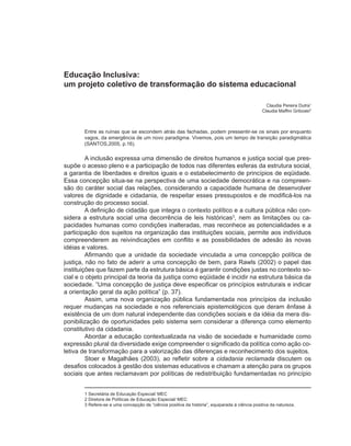 Educação Inclusiva:
um projeto coletivo de transformação do sistema educacional

                                                                                                 Claudia Pereira Dutra1
                                                                                               Claudia Maffini Griboski2



       Entre as ruínas que se escondem atrás das fachadas, podem pressentir-se os sinais por enquanto
       vagos, da emergência de um novo paradigma. Vivemos, pois um tempo de transição paradigmática
       (SANTOS,2005, p.16).

         A inclusão expressa uma dimensão de direitos humanos e justiça social que pres-
supõe o acesso pleno e a participação de todos nas diferentes esferas da estrutura social,
a garantia de liberdades e direitos iguais e o estabelecimento de princípios de eqüidade.
Essa concepção situa-se na perspectiva de uma sociedade democrática e na compreen-
são do caráter social das relações, considerando a capacidade humana de desenvolver
valores de dignidade e cidadania, de respeitar esses pressupostos e de modificá-los na
construção do processo social.
         A definição de cidadão que integra o contexto político e a cultura pública não con-
sidera a estrutura social uma decorrência de leis históricas3, nem as limitações ou ca-
pacidades humanas como condições inalteradas, mas reconhece as potencialidades e a
participação dos sujeitos na organização das instituições sociais, permite aos indivíduos
compreenderem as reivindicações em conflito e as possibilidades de adesão às novas
idéias e valores.
         Afirmando que a unidade da sociedade vinculada a uma concepção política de
justiça, não no fato de aderir a uma concepção de bem, para Rawls (2002) o papel das
instituições que fazem parte da estrutura básica é garantir condições justas no contexto so-
cial e o objeto principal da teoria da justiça como eqüidade é incidir na estrutura básica da
sociedade. “Uma concepção de justiça deve especificar os princípios estruturais e indicar
a orientação geral da ação política” (p. 37).
         Assim, uma nova organização pública fundamentada nos princípios da inclusão
requer mudanças na sociedade e nos referenciais epistemológicos que deram ênfase à
existência de um dom natural independente das condições sociais e da idéia da mera dis-
ponibilização de oportunidades pelo sistema sem considerar a diferença como elemento
constitutivo da cidadania.
         Abordar a educação contextualizada na visão de sociedade e humanidade como
expressão plural da diversidade exige compreender o significado da política como ação co-
letiva de transformação para a valorização das diferenças e reconhecimento dos sujeitos.
         Stoer e Magalhães (2003), ao refletir sobre a cidadania reclamada discutem os
desafios colocados à gestão dos sistemas educativos e chamam a atenção para os grupos
sociais que antes reclamavam por políticas de redistribuição fundamentadas no princípio


       1 Secretária de Educação Especial/ MEC
       2 Diretora de Políticas de Educação Especial/ MEC
       3 Refere-se a uma concepção de “ciência positiva da história”, equiparada à ciência positiva da natureza.
 