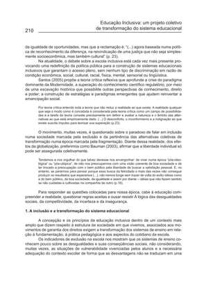 Educação Inclusiva: um projeto coletivo
                                                de transformação do sistema educacional
210


da igualdade de oportunidades, mas que a reclamação é: “(...) agora baseada numa políti-
ca de reconhecimento da diferença, na reivindicação de uma justiça que não seja simples-
mente socioeconômica, mas também cultural” (p. 23).
        Na atualidade, o debate sobre a escola inclusiva está cada vez mais presente pro-
vocando uma redefinição da política pública para a construção de sistemas educacionais
inclusivos que garantam o acesso pleno, sem nenhum tipo de discriminação em razão de
condição econômica, social, cultural, racial, física, mental, sensorial ou lingüística.
        Santos (2005) propõe a teoria crítica reflexiva que aprofunde a crise do paradigma
dominante da Modernidade, a superação do conhecimento científico regulatório, por meio
de uma escavação histórica que possibilite outras perspectivas de conhecimento, direito
e poder; a construção de estratégias e paradigmas emergentes que ajudem reinventar a
emancipação social.

       Por teoria crítica entendo toda a teoria que não reduz a realidade ao que existe. A realidade qualquer
       que seja o modo como é concebida é considerada pela teoria crítica como um campo de possibilida-
       des e a tarefa da teoria consiste precisamente em definir e avaliar a natureza e o âmbito das alter-
       nativas ao que está empiricamente dado. (...) O desconforto, o inconformismo e a indignação ao que
       existe suscita impulso para teorizar sua superação (p.23).

        O movimento, muitas vezes, é questionado sobre o paradoxo de falar em inclusão
numa sociedade marcada pela exclusão e da pertinência das alternativas coletivas de
transformação numa época marcada pela fragmentação. Diante dessa realidade, dos efei-
tos da globalização, preferimos como Bauman (2003), afirmar que a liberdade individual só
pode ser assegurada coletivamente.

       Tendemos a nos orgulhar do que talvez devesse nos envergonhar: de viver numa época “pós-ideo-
       lógica” ou “pós-utópica”, de não nos preocuparmos com uma visão coerente de boa sociedade e de
       ter trocado a preocupação com o bem público pela liberdade de buscar a satisfação pessoal. E, no
       entanto, se pararmos para pensar porque essa busca da felicidade o mais das vezes não consegue
       produzir os resultados que esperamos (...), não iremos longe sem trazer de volta do exílio idéias como
       a do bem público, da boa sociedade, da igualdade e assim por diante – idéias que não fazem sentido
       se não cuidadas e cultivadas na companhia de outro (p.16).

        Para responder as questões colocadas para nossa época, cabe à educação com-
preender a realidade, questionar regras aceitas e ousar resistir À lógica das desigualdades
sociais, da competitividade, da incerteza e da insegurança.

1. A inclusão e a transformação do sistema educacional

        A concepção e os princípios da educação inclusiva dentro de um contexto mais
amplo que dizem respeito à estrutura da sociedade em que vivemos, associados aos mo-
vimentos de garantia dos direitos exigem a transformação dos sistemas de ensino em rela-
ção à fundamentação, à prática pedagógica e aos aspectos do cotidiano da escola.
        Os indicadores de exclusão na escola nos mostram que os sistemas de ensino co-
nhecem pouco sobre as desigualdades e suas conseqüências sociais, não considerando,
muitas vezes, as situações de vulnerabilidade vivenciadas pelos alunos e a necessária
adequação do contexto escolar de forma que as desvantagens não se traduzam em uma
 