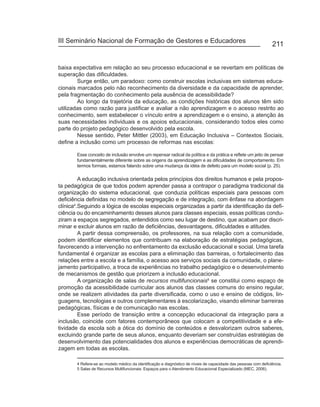 III Seminário Nacional de Formação de Gestores e Educadores
                                                                                                                 211


baixa expectativa em relação ao seu processo educacional e se revertam em políticas de
superação das dificuldades.
        Surge então, um paradoxo: como construir escolas inclusivas em sistemas educa-
cionais marcados pelo não reconhecimento da diversidade e da capacidade de aprender,
pela fragmentação do conhecimento pela ausência de acessibilidade?
        Ao longo da trajetória da educação, as condições históricas dos alunos têm sido
utilizadas como razão para justificar e avaliar a não aprendizagem e o acesso restrito ao
conhecimento, sem estabelecer o vínculo entre a aprendizagem e o ensino, a atenção às
suas necessidades individuais e os apoios educacionais, considerando todos eles como
parte do projeto pedagógico desenvolvido pela escola.
        Nesse sentido, Peter Mittler (2003), em Educação Inclusiva – Contextos Sociais,
define a inclusão como um processo de reformas nas escolas:

       Esse conceito de inclusão envolve um repensar radical da política e da prática e reflete um jeito de pensar
       fundamentalmente diferente sobre as origens da aprendizagem e as dificuldades de comportamento. Em
       termos formais, estamos falando sobre uma mudança da idéia de defeito para um modelo social (p. 25).

         A educação inclusiva orientada pelos princípios dos direitos humanos e pela propos-
ta pedagógica de que todos podem aprender passa a contrapor o paradigma tradicional da
organização do sistema educacional, que conduzia políticas especiais para pessoas com
deficiência definidas no modelo de segregação e de integração, com ênfase na abordagem
clínica4.Seguindo a lógica de escolas especiais organizadas a partir da identificação da defi-
ciência ou do encaminhamento desses alunos para classes especiais, essas políticas condu-
ziram a espaços segregados, entendidos como seu lugar de destino, que acabam por discri-
minar e excluir alunos em razão de deficiências, desvantagens, dificuldades e atitudes.
         A partir dessa compreensão, os professores, na sua relação com a comunidade,
podem identificar elementos que contribuam na elaboração de estratégias pedagógicas,
favorecendo a intervenção no enfrentamento da exclusão educacional e social. Uma tarefa
fundamental é organizar as escolas para a eliminação das barreiras, o fortalecimento das
relações entre a escola e a família, o acesso aos serviços sociais da comunidade, o plane-
jamento participativo, a troca de experiências no trabalho pedagógico e o desenvolvimento
de mecanismos de gestão que priorizem a inclusão educacional.
         A organização de salas de recursos multifuncionais5 se constitui como espaço de
promoção da acessibilidade curricular aos alunos das classes comuns do ensino regular,
onde se realizem atividades da parte diversificada, como o uso e ensino de códigos, lin-
guagens, tecnologias e outros complementares à escolarização, visando eliminar barreiras
pedagógicas, físicas e de comunicação nas escolas.
         Esse período de transição entre a concepção educacional da integração para a
inclusão, coincide com fatores contemporâneos que colocam a competitividade e a efe-
tividade da escola sob a ótica do domínio de conteúdos e desvalorizam outros saberes,
excluindo grande parte de seus alunos, enquanto deveriam ser construídas estratégias de
desenvolvimento das potencialidades dos alunos e experiências democráticas de aprendi-
zagem em todas as escolas.

       4 Refere-se ao modelo médico da identificação e diagnóstico de níveis de capacidade das pessoas com deficiência.
       5 Salas de Recursos Multifuncionais: Espaços para o Atendimento Educacional Especializado (MEC, 2006).
 
