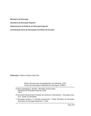 Ministério da Educação

Secretaria de Educação Especial

Departamento de Políticas de Educação Especial

Coordenação Geral de Articulação da Política de Inclusão




Editoração: Gráfica e Editora Ideal Ltda



                   Dados Internacionais de Catalogação na Publicação (CIP)
                   Centro de Informação e Biblioteca em Educação (CIBEC)

       Ensaios pedagógicos. Brasília : Ministério da Educação,
         Secretaria de Educação Especial, 2006.
         146 p.
       III Seminário Nacional de Formação de Gestores e Educadores – Educação Inclu-
           siva : direito à diversidade.
       1. Educação inclusiva. 2. Inclusão educacional. I. Brasil. Ministério da Educação.
          Secretaria de Educação Especial. II. Título.

                                                                               CDU 376
 