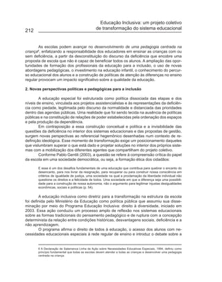 Educação Inclusiva: um projeto coletivo
                                                de transformação do sistema educacional
212


        As escolas podem avançar no desenvolvimento de uma pedagogia centrada na
criança , enfatizando a responsabilidade dos educadores em ensinar as crianças com ou
       6

sem deficiência, a partir da desconstituição do discurso da deficiência que encobre uma
proposta de escola que não é capaz de beneficiar todos os alunos. A ampliação das opor-
tunidades de formação dos profissionais da educação para a inclusão, o uso de novas
abordagens pedagógicas, o investimento na educação infantil, o conhecimento do percur-
so educacional dos alunos e a construção de políticas de atenção às diferenças no ensino
regular provocam um impacto significativo sobre a qualidade da educação.

2. Novas perspectivas políticas e pedagógicas para a inclusão

        A educação especial foi estruturada como política dissociada das etapas e dos
níveis de ensino, vinculada aos projetos assistencialistas e às representações da deficiên-
cia como piedade, legitimada pelo discurso da normalidade e distanciada das prioridades
dentro das agendas públicas. Uma realidade que foi sendo tecida na ausência de políticas
públicas e na constituição de relações de poder estabelecidas pela ordenação dos espaços
e pela produção da dependência.
        Em contraposição a essa construção conceitual e política e a invisibilidade das
questões da deficiência no interior dos sistemas educacionais e das propostas de gestão,
surgem novas perspectivas ao referencial hegemônico desenhadas num contexto de re-
definição ideológica. Esse momento de transformação exige um posicionamento daqueles
que vislumbram superar o que está dado e projetar soluções no interior dos próprios siste-
mas com a mobilização dos diferentes agentes que compartilham do projeto coletivo.
        Conforme Pablo Gentili (2003), a questão se refere à compreensão crítica do papel
da escola em uma sociedade democrática, ou seja, a formação ética dos cidadãos:

       E esse é um dos desafios fundamentais de uma educação que contribua para quebrar o encanto do
       desencanto, para nos livrar da resignação, para recuperar ou para construir nossa consciência em
       critérios de igualdade de justiça, uma sociedade na qual a proclamação da liberdade individual não
       questione os direitos e a felicidade de todos. Uma sociedade em que a diferença seja uma possibili-
       dade para a construção de nossa autonomia, não o argumento para legitimar injustas desigualdades
       econômicas, sociais e políticas (p. 54).

        A educação inclusiva como diretriz para a transformação na estrutura da escola
foi definida pelo Ministério da Educação como política pública que assumiu sua disse-
minação por meio do Programa Educação Inclusiva: direito à diversidade, iniciado em
2003. Essa ação conduziu um processo amplo de reflexão nos sistemas educacionais
sobre as formas tradicionais do pensamento pedagógico e de ruptura com a concepção
determinista da relação entre condições históricas, desvantagens sociais, deficiência e a
não aprendizagem.
        O programa afirma o direito de todos à educação, o acesso dos alunos com ne-
cessidades educacionais especiais à rede regular de ensino e introduz o debate sobre a


       6 A Declaração de Salamanca Linha de Ação sobre Necessidades Educativas Especiais, 1994, definiu como
       princípio fundamental que todas as escolas devem atender a todas as crianças e desenvolver uma pedagogia
       centrada na criança.
 