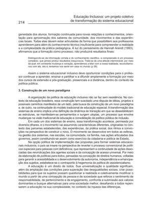 Educação Inclusiva: um projeto coletivo
                                              de transformação do sistema educacional
214


geneidade dos alunos, formação continuada para novas relações e conhecimentos, orien-
tação para aproximação dos saberes da comunidade, dos movimentos e das experiên-
cias locais. Todas elas devem estar articuladas de forma que possibilitem aos professores
aprenderem para além do conhecimento técnico insuficiente para compreender a realidade
e a complexidade da prática pedagógica. À luz do pensamento de Hannah Arendt (1993),
afirmamos que a formação como processo, não produzirá resultados finais:

       Distinguindo-se da informação correta e do conhecimento cientifico, a compreensão é um processo
       complexo, que jamais produz resultados inequívocos. Trata-se de uma atitude interminável, por meio
       da qual, em constante mudança e variação, aprendemos a lidar com a nossa realidade, reconciliamo-
       nos com ela, isto é, tentamos nos sentir em casa no mundo (p.39).

         Assim o sistema educacional inclusivo deve oportunizar condições para o profes-
sor continuar a aprender, ensinar e partilhar e a difundir amplamente a formação por meio
dos cursos de extensão e pós-graduação, presenciais e a distância, dentro do contexto da
política pública.

3. Construção de um novo paradigma

        A organização da política de educação inclusiva não se faz sem resistência. No con-
texto da educação brasileira, essa construção tem suscitado uma disputa de idéias, projetos e
possíveis caminhos manifestos de um lado, pela busca da construção de um novo paradigma
e, de outro, na continuidade do modelo tradicional de educação especial. A transformação dos
sistemas de ensino implica uma definição da dinâmica de transição em que se desestabilizam
as estruturas, se manifestam-se pensamentos e surgem utopias, um processo que envolve
mudanças na visão tradicional de educação e consolidação da política pública de inclusão.
        Em cada um dos sistemas de ensino, essa transformação acontece, permeada por
diversos olhares, e o movimento vai assumindo características diferentes, originadas no con-
texto das parcerias estabelecidas, das experiências, da prática social, dos ritmos e convic-
ções na perspectiva de construir o novo. O movimento se desenvolve em todos as esferas,
na gestão dos sistemas, nas escolas, na comunidade, na família, nas ações articuladas dos
governos, assim constituindo-se assim como exercício da cidadania e política de Estado.
        Na opção política de implementação das propostas para formar sistemas educacio-
nais inclusivos, o país se insere na perspectiva de reverter o processo convencional de políti-
cas especiais para pessoas com deficiência, que representam a continuidade de ações disso-
ciadas das reivindicações dos agentes sociais e da concepção de acesso universal. Por meio
da elaboração de políticas para todos, pensadas na concepção de direitos humanos, voltadas
para garantir a acessibilidade e o desenvolvimento da autonomia, independência e emancipa-
ção dos sujeitos, estabelece-se o contraponto à hegemonia da política do assistencialismo.
        A educação é um direito de todos. Sua universalização e qualidade significam,
além da ampliação das condições para superação das desigualdades sociais, criar possi-
bilidades para que os sujeitos possam questionar a realidade e coletivamente modificar o
mundo a partir de uma concepção de pessoa e de sociedade que reforce o sentimento de
responsabilidade, de pertencimento e de engajamento, confronte a submissão aos valores
dominantes e busque alternativas para uma sociedade melhor, desafiando a todos repen-
sarem a educação na sua complexidade, no contexto da riqueza das diferenças.
 