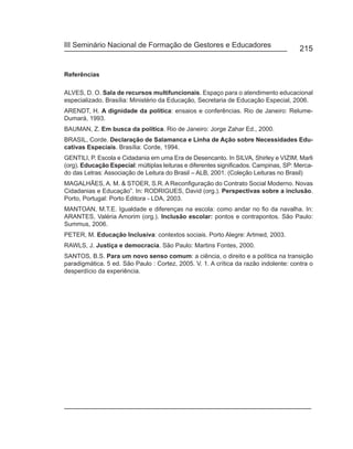 III Seminário Nacional de Formação de Gestores e Educadores
                                                                                       215


Referências

ALVES, D. O. Sala de recursos multifuncionais. Espaço para o atendimento educacional
especializado. Brasília: Ministério da Educação, Secretaria de Educação Especial, 2006.
ARENDT, H. A dignidade da política: ensaios e conferências. Rio de Janeiro: Relume-
Dumará, 1993.
BAUMAN, Z. Em busca da política. Rio de Janeiro: Jorge Zahar Ed., 2000.
BRASIL, Corde. Declaração de Salamanca e Linha de Ação sobre Necessidades Edu-
cativas Especiais. Brasília: Corde, 1994.
GENTILI, P. Escola e Cidadania em uma Era de Desencanto. In SILVA, Shirley e VIZIM, Marli
(org). Educação Especial: múltiplas leituras e diferentes significados. Campinas, SP: Merca-
do das Letras: Associação de Leitura do Brasil – ALB, 2001. (Coleção Leituras no Brasil)
MAGALHÃES, A. M. & STOER, S.R. A Reconfiguração do Contrato Social Moderno. Novas
Cidadanias e Educação”. In: RODRIGUES, David (org.). Perspectivas sobre a inclusão.
Porto, Portugal: Porto Editora - LDA, 2003.
MANTOAN, M.T.E. Igualdade e diferenças na escola: como andar no fio da navalha. In:
ARANTES, Valéria Amorim (org.). Inclusão escolar: pontos e contrapontos. São Paulo:
Summus, 2006.
PETER, M. Educação Inclusiva: contextos sociais. Porto Alegre: Artmed, 2003.
RAWLS, J. Justiça e democracia. São Paulo: Martins Fontes, 2000.
SANTOS, B.S. Para um novo senso comum: a ciência, o direito e a política na transição
paradigmática. 5 ed. São Paulo : Cortez, 2005. V. 1. A crítica da razão indolente: contra o
desperdício da experiência.
 