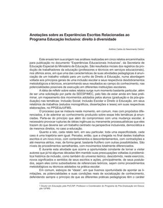 Anotações sobre as Experiências Escritas Relacionadas ao
Programa Educação Inclusiva: direito à diversidade

                                                                      Antônio Carlos do Nascimento Osório1



         Este ensaio tem sua origem nas análises realizadas em cinco relatos encaminhados
para publicação no documento “Experiências Educacionais Inclusivas”, da Secretaria de
Educação Especial do Ministério de Educação. São resultados iniciais dos registros da pro-
dução de trabalhadores da educação (professores e técnicos em serviços educacionais),
nos últimos anos, em que uma das características de suas atividades pedagógicas é anun-
ciação de um trabalho voltado para um cunho de Direito à Educação, numa abordagem
voltada aos princípios gerais de uma inclusão escolar e seus respectivos desdobramentos
metodológicos e técnicos, encaminhando seus resultados ao campo do conhecimento, nas
potencialidades possíveis de execução em diferentes instituições escolares.
         A idéia de refletir sobre estes relatos surge num momento bastante particular, além
de ser uma solicitação por parte da SEESP/MEC, pelo fato de estar ainda em fase preli-
minar, um mapeamento dos movimentos adotados pelos alunos (graduação e da pós-gra-
duação) nas temáticas: Inclusão Social; Inclusão Escolar e Direito à Educação, em seus
relatórios de trabalhos (estudos monográficos, dissertações e teses) em suas respectivas
elaborações, no PPGEdu/UFMS.
         O processo que se instaura neste momento, em comum, mas com propósitos dife-
renciados, é de adentrar ao conhecimento produzido sobre essas três temáticas já enun-
ciadas. Parte-se do princípio que além do compromisso com uma mudança escolar, é
necessário provocar rupturas de idéias ingênuas ou meramente processualísticas que eles
trazem do que deveria ser um trabalho centrado na perspectiva inclusivista, democrática e
de mesmos direitos, no caso a educação.
         Quanto a isto, cada relato tem, em seu particular, toda uma especificidade, cada
caso é uma trajetória sem igual. Percebo, então, que a chegada no final destes trabalhos
escritos é um novo início, com contentamentos e descontentamentos, com contradições e
até mesmos atritos, mas, de forma geral, bastante frutífero com outras possibilidades. São
níveis de procedimentos semelhantes, com movimentos totalmente diferenciados.
         É durante esta atividade que ocorre a oportunidade constante de tornar a visitar
autores que já há algumas décadas têm mantido suas preocupações voltadas à problemá-
tica histórica da inclusão, como também do universo teórico, descobrindo, neste exercício,
novos significados e sentidos de seus escritos e ações, principalmente, de seus postula-
dos, sejam eles como subsidiadores de referenciais teóricos, sejam como procedimentos
metodológicos ou técnicos adotados na prática escolar.
         Em comum, esboços de “ideais”, em que tivemos oportunidade de apontar as li-
mitações, as potencialidades e suas condições reais de socialização de conhecimento,
defendendo sempre o princípio de que as diferentes práticas pedagógicas têm o caráter


       1 Doutor em Educação pela PUC/SP; Professor e Coordenador do Programa de Pós-Graduação em Educa-
       ção /UFMS.
 