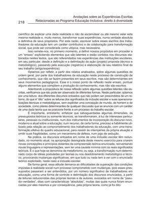 Anotações sobre as Experiências Escritas
              Relacionadas ao Programa Educação Inclusiva: direito à diversidade
218


científico de explicar uma dada realidade e não de escamotear ou até mesmo velar esta
mesma realidade e, muito menos, transformar suas experiências, numa verdade absoluta
e definitiva de seus propósitos. Por esta razão, escrever sobre esses escritos dos traba-
lhadores da educação tem um caráter contributivo e de colaboração para transformação
social, que pode ser considerada como utópica, mas necessária.
         Isso remete-nos, no primeiro momento, a definir nossos propósitos em proceder a
um “ensaio” explicitando elementos que são latentes e estão contidos nos discursos ela-
borados nestes textos, que são referendados nas experiências das instituições escolares,
em seu particular, desde a definição e a delimitação da ação (projeto) proposta (técnico e
metodológico), passando pela execução (registros) e elaboração de seu relatório final de
seu trabalho (artigo/experiência).
         Optamos por refletir, a partir dos relatos analisados, sobre algumas questões de
ordem geral, por parte dos trabalhadores da educação neste processo de construção de
conhecimento, que não se fazem presentes em seus escritos, mas são determinantes em
seus movimentos pedagógicos. Esse é o nosso ponto de reflexão neste ensaio, pontuar
alguns elementos que compõem a produção do conhecimento, mas não são escritos.
         Adentrando a propositura de nossa reflexão sobre algumas questões latentes não es-
critas, verificamos que isto pode ser observado de diferentes formas. Neste particular, optamos
por uma leitura dos diferentes discursos entoados que não podem ser prescindidos de um re-
torno, do que é “dito” sobre as leituras dos significados da inclusão escolar e suas operaciona-
lizações técnicas e metodológicas, sem explicitar uma concepção de mundo, de homem e de
sociedade, como pilares determinantes de qualquer discussão que se anuncie com um caráter
de uma dada teoria que se posicione frente a um processo do trabalho escolar.
         É importante, entretanto, enfatizar que salvaguardadas algumas dimensões, os
pressupostos teóricos ou somente técnicos, se transformaram, à luz de interesses particu-
lares, pessoais ou institucionais, num dos instrumentos de incorporação do discurso novo,
moderno e atual sobre a educação; num recurso, de certa forma, precioso e habilmente uti-
lizado pela relação ao comprometimento dos trabalhadores da educação, com uma trans-
formação efetiva do quadro educacional, para resistir às intempéries da própria atuação e
omitir suas fragilidades, como um mecanismo de defesa, num jogo de sedução.
         Na prática, os discursos entoados em nome de uma inclusão escolar têm redun-
dado, no momento atual, na apropriação desregrada deste mesmo exercício para criarem
novas concepções e princípios distantes da compreensão teórica enunciada, reinventando
novas linguagens e representações, sem ter uma cautela mínima com os reais significados
teóricos. É o que hoje se denomina de metaforismo, ou seja, a transformação num determi-
nado corpo de idéias postuladas por teorias ou nos desdobramento metodológico e técni-
co, provocando mudanças significativas, em que tudo ou nada tem a ver com o enunciado
teórico explicitado, neste caso a inclusão escolar.
         De forma geral, essa atitude demarca as dificuldades de superação das condições
impostas à realidade social num processo comprometido com mudanças, pois esses pres-
supostos passaram a ser entendidos, por um número significativo de trabalhadores em
educação, como uma forma de controle e delimitação dos discursos enunciados, a partir
de leituras reducionistas das próprias teorias e de autores, evocados em nome de “pseu-
do–verdades”, ditas com características “absolutas”, muitas das quais nunca foram enun-
ciadas por eles mesmos e por conseqüência, pela própria teoria, como já foi dito.
 