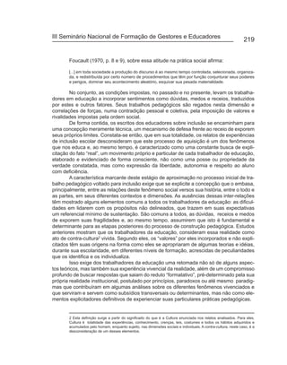III Seminário Nacional de Formação de Gestores e Educadores
                                                                                                               219


       Foucault (1970, p. 8 e 9), sobre essa atitude na prática social afirma:

       [...] em toda sociedade a produção do discurso é ao mesmo tempo controlada, selecionada, organiza-
       da, e redistribuída por certo número de procedimentos que têm por função conjunturar seus poderes
       e perigos, dominar seu acontecimento aleatório, esquivar sua pesada materialidade.

        No conjunto, as condições impostas, no passado e no presente, levam os trabalha-
dores em educação a incorporar sentimentos como dúvidas, medos e receios, traduzidos
por estes e outros fatores. Seus trabalhos pedagógicos são regados nesta dimensão e
correlações de forças, numa contradição pessoal e coletiva, pela imposição de valores e
rivalidades impostas pela ordem social.
        De forma contida, os escritos dos educadores sobre inclusão se encaminham para
uma concepção meramente técnica, um mecanismo de defesa frente ao receio de exporem
seus próprios limites. Constata-se então, que em sua totalidade, os relatos de experiências
de inclusão escolar desconsideram que este processo de aquisição é um dos fenômenos
que nos educa e, ao mesmo tempo, é caracterizado como uma constante busca de expli-
citação do fato “real”, um movimento próprio e particular de cada trabalhador de educação,
elaborado e evidenciado de forma consciente, não como uma posse ou propriedade da
verdade constatada, mas como expressão da liberdade, autonomia e respeito ao aluno
com deficiência.
        A característica marcante deste estágio de aproximação no processo inicial de tra-
balho pedagógico voltado para inclusão exige que se explicite a concepção que o embasa,
principalmente, entre as relações deste fenômeno social versos sua história, entre o todo e
as partes, em seus diferentes contextos e dimensões. As ausências dessas inter-relações
têm mostrado alguns elementos comuns a todos os trabalhadores da educação: as dificul-
dades em lidarem com os propósitos não delineados, que trazem em suas expectativas
um referencial mínimo de sustentação. São comuns a todos, as dúvidas, receios e medos
de exporem suas fragilidades e, ao mesmo tempo, assumirem que isto é fundamental e
determinante para as etapas posteriores do processo de construção pedagógica. Estudos
anteriores mostram que os trabalhadores da educação, consideram essa realidade como
ato de contra-cultura2 vivida. Segundo eles, os “valores” por eles incorporados e não expli-
citados têm suas origens na forma como eles se apropriaram de algumas teorias e idéias,
durante sua escolaridade, em diferentes níveis de formação, acrescidas de peculiaridades
que os identifica e os individualiza.
        Isso exige dos trabalhadores da educação uma retomada não só de alguns aspec-
tos teóricos, mas também sua experiência vivencial da realidade, além de um compromisso
profundo de buscar respostas que saiam do reduto “formatativo”, pré-determinado pela sua
própria realidade institucional, postulado por princípios, paradoxos ou até mesmo paradig-
mas que contribuíram em algumas análises sobre os diferentes fenômenos vivenciados e
que serviram e servem como subsídios transversais ou determinantes, mas não como ele-
mentos explicitadores definitivos de experienciar suas particulares práticas pedagógicas.


       2 Esta definição surge a partir do significado do que é a Cultura enunciada nos relatos analisados. Para eles,
       Cultura é totalidade das experiências, conhecimento, crenças, leis, costumes e todos os hábitos adquiridos e
       acumulados pelo homem, enquanto sujeito, nas dimensões sociais e individuais. A contra-cultura, neste caso, é a
       desconsideração de um desses elementos.
 