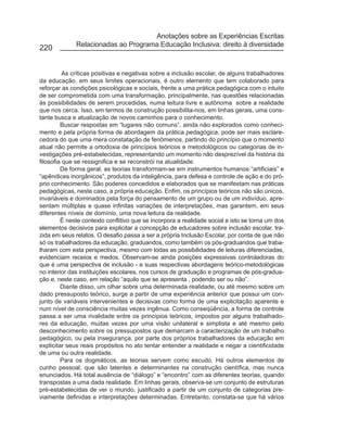 Anotações sobre as Experiências Escritas
              Relacionadas ao Programa Educação Inclusiva: direito à diversidade
220


          As críticas positivas e negativas sobre a inclusão escolar, de alguns trabalhadores
da educação, em seus limites operacionais, é outro elemento que tem colaborado para
reforçar as condições psicológicas e sociais, frente a uma prática pedagógica com o intuito
de ser comprometida com uma transformação, principalmente, nas questões relacionadas
às possibilidades de serem procedidas, numa leitura livre e autônoma sobre a realidade
que nos cerca. Isso, em termos de construção possibilita-nos, em linhas gerais, uma cons-
tante busca e atualização de novos caminhos para o conhecimento.
         Buscar respostas em “lugares não comuns”, ainda não explorados como conheci-
mento e pela própria forma de abordagem da prática pedagógica, pode ser mais esclare-
cedora do que uma mera constatação de fenômenos, partindo do princípio que o momento
atual não permite a ortodoxia de princípios teóricos e metodológicos ou categorias de in-
vestigações pré-estabelecidas, representando um momento não desprezível da história da
filosofia que se ressignifica e se reconstrói na atualidade.
         De forma geral, as teorias transformam-se em instrumentos humanos “artificiais” e
“apêndices inorgânicos”, produtos da inteligência, para defesa e controle de ação e do pró-
prio conhecimento. São poderes concedidos e elaborados que se manifestam nas práticas
pedagógicas, neste caso, a própria educação. Enfim, os princípios teóricos não são únicos,
invariáveis e dominados pela força do pensamento de um grupo ou de um indivíduo, apre-
sentam múltiplas e quase infinitas variações de interpretações, mas garantem, em seus
diferentes níveis de domínio, uma nova leitura da realidade.
         É neste contexto conflitivo que se incorpora a realidade social e isto se torna um dos
elementos decisivos para explicitar a concepção de educadores sobre inclusão escolar, tra-
zida em seus relatos. O desafio passa a ser a própria Inclusão Escolar, por conta de que não
só os trabalhadores da educação, graduandos, como também os pós-graduandos que traba-
lharam com esta perspectiva, mesmo com todas as possibilidades de leituras diferenciadas,
evidenciam receios e medos. Observam-se ainda posições expressivas controladoras do
que é uma perspectiva de inclusão - e suas respectivas abordagens teórico-metodológicas
no interior das instituições escolares, nos cursos de graduação e programas de pós-gradua-
ção e, neste caso, em relação “aquilo que se apresenta , podendo ser ou não”.
         Diante disso, um olhar sobre uma determinada realidade, ou até mesmo sobre um
dado pressuposto teórico, surge a partir de uma experiência anterior que possui um con-
junto de variáveis intervenientes e decisivas como forma de uma explicitação aparente e
num nível de consciência muitas vezes ingênua. Como conseqüência, a forma de controle
passa a ser uma rivalidade entre os princípios teóricos, impostos por alguns trabalhado-
res da educação, muitas vezes por uma visão unilateral e simplista e até mesmo pelo
desconhecimento sobre os pressupostos que demarcam a caracterização de um trabalho
pedagógico, ou pela insegurança, por parte dos próprios trabalhadores da educação em
explicitar seus reais propósitos no ato tentar entender a realidade e negar a cientificidade
de uma ou outra realidade.
         Para os dogmáticos, as teorias servem como escudo. Há outros elementos de
cunho pessoal, que são latentes e determinantes na construção científica, mas nunca
enunciados. Há total ausência de “diálogo” e “encontro” com as diferentes teorias, quando
transpostas a uma dada realidade. Em linhas gerais, observa-se um conjunto de estruturas
pré-estabelecidas de ver o mundo, justificado a partir de um conjunto de categorias pre-
viamente definidas e interpretações determinadas. Entretanto, constata-se que há vários
 