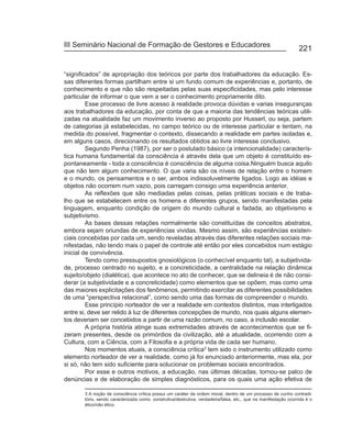 III Seminário Nacional de Formação de Gestores e Educadores
                                                                                                                 221


“significados” de apropriação dos teóricos por parte dos trabalhadores da educação. Es-
sas diferentes formas partilham entre si um fundo comum de experiências e, portanto, de
conhecimento e que não são respeitadas pelas suas especificidades, mas pelo interesse
particular de informar o que vem a ser o conhecimento propriamente dito.
         Esse processo de livre acesso à realidade provoca dúvidas e varias inseguranças
aos trabalhadores da educação, por conta de que a maioria das tendências teóricas utili-
zadas na atualidade faz um movimento inverso ao proposto por Husserl, ou seja, partem
de categorias já estabelecidas, no campo teórico ou de interesse particular e tentam, na
medida do possível, fragmentar o contexto, dissecando a realidade em partes isoladas e,
em alguns casos, direcionando os resultados obtidos ao livre interesse conclusivo.
         Segundo Penha (1987), por ser o postulado básico (a intencionalidade) caracterís-
tica humana fundamental da consciência é através dela que um objeto é constituído es-
pontaneamente - toda a consciência é consciência de alguma coisa.Ninguém busca aquilo
que não tem algum conhecimento. O que varia são os níveis de relação entre o homem
e o mundo, os pensamentos e o ser, ambos indissoluvelmente ligados. Logo as idéias e
objetos não ocorrem num vazio, pois carregam consigo uma experiência anterior.
         As reflexões que são mediadas pelas coisas, pelas práticas sociais e de traba-
lho que se estabelecem entre os homens e diferentes grupos, sendo manifestadas pela
linguagem, enquanto condição de origem do mundo cultural e fadada, ao objetivismo e
subjetivismo.
         As bases dessas relações normalmente são constituídas de conceitos abstratos,
embora sejam oriundas de experiências vividas. Mesmo assim, são experiências existen-
ciais concebidas por cada um, sendo reveladas através das diferentes relações sociais ma-
nifestadas, não tendo mais o papel de controle até então por eles concebidos num estágio
inicial de convivência.
         Tendo como pressupostos gnosiológicos (o conhecível enquanto tal), a subjetivida-
de, processo centrado no sujeito, e a concreticidade, a centralidade na relação dinâmica
sujeito/objeto (dialética), que acontece no ato de conhecer, que se delineia é de não consi-
derar (a subjetividade e a concreticidade) como elementos que se opõem, mas como uma
das maiores explicitações dos fenômenos, permitindo exercitar as diferentes possibilidades
de uma “perspectiva relacional”, como sendo uma das formas de compreender o mundo.
         Esse princípio norteador de ver a realidade em contextos distintos, mas interligados
entre si, deve ser relido à luz de diferentes concepções de mundo, nos quais alguns elemen-
tos deveriam ser concebidos a partir de uma razão comum, no caso, a inclusão escolar.
         A própria história atinge suas extremidades através de acontecimentos que se fi-
zeram presentes, desde os primórdios da civilização, até a atualidade, ocorrendo com a
Cultura, com a Ciência, com a Filosofia e a própria vida de cada ser humano.
         Nos momentos atuais, a consciência crítica3 tem sido o instrumento utilizado como
elemento norteador de ver a realidade, como já foi enunciado anteriormente, mas ela, por
si só, não tem sido suficiente para solucionar os problemas sociais encontrados.
         Por esse e outros motivos, a educação, nas últimas décadas, tornou-se palco de
denúncias e de elaboração de simples diagnósticos, para os quais uma ação efetiva de

       3 A noção de consciência crítica possui um caráter de ordem moral, dentro de um processo de cunho contradi-
       tório, sendo caracterizada como: construtiva/destrutiva, verdadeira/falsa, etc., que na manifestação ocorrida é o
       ético/não ético.
 