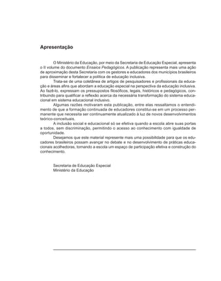 Apresentação


         O Ministério da Educação, por meio da Secretaria de Educação Especial, apresenta
o II volume do documento Ensaios Pedagógicos. A publicação representa mais uma ação
de aproximação desta Secretaria com os gestores e educadores dos municípios brasileiros
para disseminar e fortalecer a política de educação inclusiva.
         Trata-se de uma coletânea de artigos de pesquisadores e profissionais da educa-
ção e áreas afins que abordam a educação especial na perspectiva da educação inclusiva.
Ao fazê-lo, expressam os pressupostos filosóficos, legais, históricos e pedagógicos, con-
tribuindo para qualificar a reflexão acerca da necessária transformação do sistema educa-
cional em sistema educacional inclusivo.
         Algumas razões motivaram esta publicação, entre elas ressaltamos o entendi-
mento de que a formação continuada de educadores constitui-se em um processo per-
manente que necessita ser continuamente atualizado à luz de novos desenvolvimentos
teórico-conceituais.
         A inclusão social e educacional só se efetiva quando a escola abre suas portas
a todos, sem discriminação, permitindo o acesso ao conhecimento com igualdade de
oportunidade.
         Desejamos que este material represente mais uma possibilidade para que os edu-
cadores brasileiros possam avançar no debate e no desenvolvimento de práticas educa-
cionais acolhedoras, tornando a escola um espaço de participação efetiva e construção do
conhecimento.


       Secretaria de Educação Especial
       Ministério da Educação
 