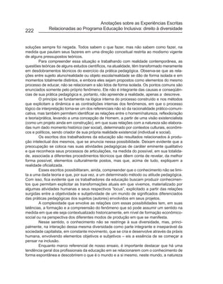 Anotações sobre as Experiências Escritas
             Relacionadas ao Programa Educação Inclusiva: direito à diversidade
222


soluções sempre foi negada. Todos sabem o que fazer, mas não sabem como fazer, na
medida que pautam seus fazeres em uma direção conceitual restrita ao modismo vigente
de alguns pressupostos teóricos.
        Para compreender essa situação e trabalhando com realidade contemporânea, as
questões teóricas de alguns estudos científicos, na atualidade, têm transformado meramente
em desdobramentos técnicos do exercício da prática pedagógica. Observa-se que as rela-
ções entre sujeito aluno/realidade ou objeto escola/realidade se dão de forma isolada e em
momentos totalmente distintos, e embora eles sejam propostos como elementos do mesmo
processo de educar, não se relacionam e são lidos de forma isolada. Os pontos comuns são
enunciados somente pelo próprio fenômeno. Ele não é integrante das causas e conseqüên-
cias de sua prática pedagógica e, portanto, não apreende a realidade, apenas a descreve.
        O princípio se fundamenta na lógica interna do processo construído e nos métodos
que explicitam a dinâmica e as contradições internas dos fenômenos, em que o processo
lógico da interpretação torna-se um dos referenciais não só da racionalidade prático-comuni-
cativa, mas também permitem identificar as relações entre o homem/natureza, reflexão/ação
e teoria/prática, levando a uma concepção de Homem, a partir de uma visão existencialista
(como um projeto ainda em construção), em que suas relações com a natureza são elabora-
das num dado momento histórico (ser social), determinado por contextos culturais, econômi-
cos e políticos, sendo criador de sua própria realidade existencial (individual e social).
        Os escritos dos trabalhadores da educação são resultados relacionados à produ-
ção intelectual dos mesmos, que se anuncia nessa possibilidade. Deixam evidente que a
preocupação se coloca nas suas atividades pedagógicas de caráter eminente qualitativo
e que reconhece seus processos de articulações, na medida do possível, em sua totalida-
de, associada a diferentes procedimentos técnicos que dêem conta de revelar, da melhor
forma possível, elementos culturalmente postos, mas que, acima de tudo, expliquem a
realidade oficializada.
        Esses escritos possibilitaram, ainda, compreender que o conhecimento não se limi-
ta a uma dada teoria e que, por sua vez, a um determinado método ou atitude pedagógica.
Com isso, fica evidente que os trabalhadores da educação buscam produzir conhecimen-
tos que permitam explicitar as transformações atuais em que vivemos, materializado por
algumas atividades humanas e seus respectivos “locus”, explicitado a partir das relações
surgidas entre a objetividade e subjetividade de um mundo de significados diferenciados
das práticas pedagógicas dos sujeitos (autores) envolvidos em seus projetos.
        A complexidade que envolve as relações com essas possibilidades tem, em suas
latências, a formação e a compreensão do fenômeno que só pode assumir um sentido na
medida em que ele seja contextualizado historicamente, em nível de formação econômico-
social ou na perspectiva dos diferentes modos de produção em que se manifesta.
        Nesse sentido, o conhecimento não se restringe à sua diversidade, mas, princi-
palmente, na interação dessa mesma diversidade como parte integrante e inseparável da
sociedade capitalista, em constante movimento, que se cria e desenvolve através da práxis
humana, envolvendo elementos objetivos e subjetivos – eis a essência de se começar a
pensar na inclusão.
        Enquanto marco referencial de nosso ensaio, é importante destacar que há uma
tendência geral dos profissionais da educação em se relacionarem com o conhecimento de
forma espontânea e descobrirem o que é o mundo e a si mesmo, neste mundo, a natureza
 
