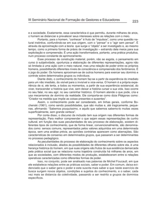 III Seminário Nacional de Formação de Gestores e Educadores
                                                                                       223


e a sociedade. Exatamente, essa característica é que permitiu, durante milhares de anos,
o homem se distanciar e prevalecer seus interesses sobre as relações com o meio.
         Portanto, para o homem, “conhecer” é fruto de “impulsos”, como uma questão na-
tural instintiva, confundindo-se em sua origem, com o “pensar” e o “agir sem pensar”. É
através da aproximação com a teoria que surge o “objeto” a ser investigado e, ao mesmo
tempo, como a primeira forma de práxis de investigação – extraindo dela meios para sua
explicitação e compreensão. É uma ação transformadora, portanto, uma prática produtiva,
num processo constante de aprimoramento.
         Esse processo de construção material, porém, não se esgota, o pensamento em
curso à subjetividade, oportuniza a elaboração de diferentes representações, agora não
só limitada a uma ação com o meio natural, mas uma relação de poder entre os próprios
homens, possibilitando diferentes níveis de consciência e compreensão dos fenômenos. É
o jogo do poder. Os homens aproximam-se de outros homens para exercer seu domínio e
controle sobre determinados grupos ou indivíduos.
         Diante disto, o conhecimento do homem faz-se a partir da experiência do imediato
para um não imediato, do visível para o invisível e vice-versa. O homem é a própria expe-
riência de si, ele tenta, a todos os momentos, a partir de sua experiência existencial, do
viver, transcender a história que vive, sem deixar a história cursar a sua vida. Isso ocorre
no seu falar, no seu agir, no seu caminhar histórico. O homem atende o que pode, cria e
usa mecanismos de domínio da realidade. Ele comporta-se como dizia Pitágoras como:
“Criador na medida que impõe as coisas presentes e ausentes”.
         Assim, o conhecimento pode ser considerado, em linhas gerais, conforme Bo-
chenski (1961), como sendo possibilidades, que são muitas e, até tragicamente, peque-
nas, afirmando: “Sabemos pouquíssimo, e aquilo que sabemos sabemo-lo muitas vezes
superficialmente, sem grande certeza”.
         Por conta disso, o discurso da inclusão tem sua origem nas diferentes formas de
representação. Para melhor compreender o que sejam essas representações de cunho
cultural, em função das suas peculiaridades de seu processo de elaboração, existem di-
ferentes tipos de conhecimento, que de forma linear, convencionalmente, são denomina-
dos como: sensos comuns, representados pelos valores adquiridos em uma determinada
época, sem uma análise prévia, as opiniões contrárias aparecem como aberrações. São
características de consenso em determinados grupos, que passaram a ser determinantes
no processo pedagógico.
         As peculiaridades do processo de elaboração do conhecimento sobre os aspectos
relacionados à inclusão, aliados às possibilidades de diferentes olhares sobre ela, é uma
herança histórica do homem, em que suas origens são frutos de sua existência demarcada
pela prática social que se relaciona numa trajetória construída há milhares de anos, em
que as sociedades, com diferentes modos de produção, estabeleceram entre si relações
operativas caracterizadas como diferentes formas de poder.
         Isso, no conjunto, pode ser analisado nas palavras de Michel Foucault, em que
ele estabelece relações entre as práticas sociais, saber e poder. Em comum, deixa evi-
denciado que o saber gera o poder e este suscita mais saber e que neste exercício de
busca surgem novos objetos, condições e sujeitos do conhecimento, e o saber, cada
vez mais se distancia da coletividade, passando a ser restrito a grupos de domínios
específicos.
 