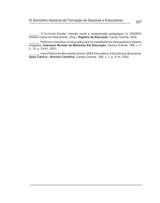 III Seminário Nacional de Formação de Gestores e Educadores
                                                                             227


______. O Currículo Escolar: imersão social e compreensão pedagógica. In: OSÓRIO,
Antônio Carlos Do Nascimento. (Org.). Registro de Educação. Campo Grande, 2002.
______. Políticas e desafios na educação para os trabalhadores empregados e desem-
pregados. Intermeio Revista do Mestrado Em Educação, Campo Grande - MS, v. 7,
n. 14, p. 23-41, 2001.
______. Uma Política do Movimento Social: APAE Educadora: A Escola que Buscamos.
Apae Ciência - Revista Científica, Campo Grande - MS, v. 1, p. 5-14, 2002.
 