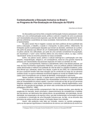 Contextualizando a Educação Inclusiva no Brasil e
no Programa de Pós-Graduação em Educação da FE/UFG

                                                                                     Dulce Barros de Almeida1



        As discussões que temos feito a respeito da Educação Inclusiva perpassam, inicial-
mente, por uma contextualização social, política e cultural a respeito de como as pessoas
com necessidades educacionais especiais, que não têm atendido “adequadamente” às exi-
gências arbitrárias e autoritárias da nossa sociedade, historicamente, têm sido concebidas
e representadas.
        No plano social, lhes é negado o acesso aos bens públicos de boa qualidade tais
como a educação, o trabalho, a saúde e o transporte; no plano político, infelizmente, há
limitações quanto à participação daqueles que tomam as decisões, sobretudo se a preten-
são parte de pessoas que diferem de um modelo/padrão idealizado para ser dirigente; e,
no plano cultural, há a dificuldade, por parte de uma camada considerável da população,
em reconhecer o “outro” como membro efetivo de uma mesma cultura, ou seja, o termo
“abominável” ainda se encontra presente na nossa sociedade.
        Enfim, nos planos social, político e cultural restringe-se a participação com des-
respeito, marginalização, estigma e, em conseqüência, exclui-se uma grande maioria de
pessoas com necessidades educacionais especiais em todos os sentidos da vida.
        Contudo, acompanhando, histórica e culturalmente, tanto a luta dessas pessoas, por
meio de seus movimentos organizados instituídos, como as políticas públicas institucionali-
zadas direcionadas à melhoria da qualidade de vida de todos os cidadãos brasileiros, pode-
mos afirmar que, sobretudo, nesse novo século, a partir do ano 2002, há o vislumbramento
de que é possível reverter toda essa situação que foi construída ao longo de um perverso
contexto social, no qual os interesses econômicos ligados ao mundo do trabalho foram colo-
cados como incompatíveis com os ideais de liberdade, emancipação e autonomia.
        Nesse contexto construído, o capital opera o aprofundamento da separação entre
a produção voltada para o atendimento das necessidades humanas e a produção voltada
para as necessidades do próprio capital, o que tem conduzido ao fato de que as perversas
relações capitalistas e suas ações maximizaram a exclusão, obtendo legitimidade e acei-
tação de uma parcela da população, por terem sido construídas de forma essencialmente
pedagógica (GENTILI, 1996).
        Torna-se nesse sentido compreensível o fato de nossas escolas, para atender às
exigências do mercado, terem priorizado o desenvolvimento de competências e habilida-
des dos alunos, em detrimento dos valores éticos, da sensibilidade, da criatividade, da soli-
dariedade, da cooperação e do espírito crítico, que são fundamentais na formação humana
e corroboram a construção de uma Educação Inclusiva que, de fato, vá ao encontro dos
princípios de justiça social que requer a formação desse novo cidadão.
        Assim, não podemos mais falar em inclusão, mesmo no sentido pedagógico,
como se ela apenas significasse a transferência de alunos com deficiência do ensino es-

       1 Pedagoga; Mestre em Educação Escolar Brasileira/UFG; Doutora em Educação/UNICAMP.
 