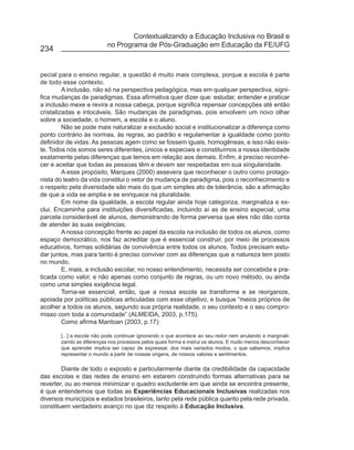 Contextualizando a Educação Inclusiva no Brasil e
                          no Programa de Pós-Graduação em Educação da FE/UFG
234


pecial para o ensino regular, a questão é muito mais complexa, porque a escola é parte
de todo esse contexto.
         A inclusão, não só na perspectiva pedagógica, mas em qualquer perspectiva, signi-
fica mudanças de paradigmas. Essa afirmativa quer dizer que: estudar, entender e praticar
a inclusão mexe e revira a nossa cabeça, porque significa repensar concepções até então
cristalizadas e intocáveis. São mudanças de paradigmas, pois envolvem um novo olhar
sobre a sociedade, o homem, a escola e o aluno.
         Não se pode mais naturalizar a exclusão social e institucionalizar a diferença como
ponto contrário às normas, às regras, ao padrão e regulamentar a igualdade como ponto
definidor de vidas. As pessoas agem como se fossem iguais, homogêneas, e isso não exis-
te. Todos nós somos seres diferentes, únicos e especiais e constituímos a nossa identidade
exatamente pelas diferenças que temos em relação aos demais. Enfim, é preciso reconhe-
cer e aceitar que todas as pessoas têm e devem ser respeitadas em sua singularidade.
         A esse propósito, Marques (2000) assevera que reconhecer o outro como protago-
nista do teatro da vida constitui o vetor da mudança de paradigma, pois o reconhecimento e
o respeito pela diversidade são mais do que um simples ato de tolerância, são a afirmação
de que a vida se amplia e se enriquece na pluralidade.
         Em nome da igualdade, a escola regular ainda hoje categoriza, marginaliza e ex-
clui. Encaminha para instituições diversificadas, incluindo aí as de ensino especial, uma
parcela considerável de alunos, demonstrando de forma perversa que eles não dão conta
de atender às suas exigências.
         A nossa concepção frente ao papel da escola na inclusão de todos os alunos, como
espaço democrático, nos faz acreditar que é essencial construir, por meio de processos
educativos, formas solidárias de convivência entre todos os alunos. Todos precisam estu-
dar juntos, mas para tanto é preciso conviver com as diferenças que a natureza tem posto
no mundo.
         E, mais, a inclusão escolar, no nosso entendimento, necessita ser concebida e pra-
ticada como valor, e não apenas como conjunto de regras, ou um novo método, ou ainda
como uma simples exigência legal.
         Torna-se essencial, então, que a nossa escola se transforme e se reorganize,
apoiada por políticas públicas articuladas com esse objetivo, e busque “meios próprios de
acolher a todos os alunos, segundo sua própria realidade, o seu contexto e o seu compro-
misso com toda a comunidade” (ALMEIDA, 2003, p.175).
         Como afirma Mantoan (2003, p.17):

       [...] a escola não pode continuar ignorando o que acontece ao seu redor nem anulando e marginali-
       zando as diferenças nos processos pelos quais forma e instrui os alunos. E muito menos desconhecer
       que aprender implica ser capaz de expressar, dos mais variados modos, o que sabemos, implica
       representar o mundo a partir de nossas origens, de nossos valores e sentimentos.

        Diante de todo o exposto e particularmente diante da credibilidade da capacidade
das escolas e das redes de ensino em estarem construindo formas alternativas para se
reverter, ou ao menos minimizar o quadro excludente em que ainda se encontra presente,
é que entendemos que todas as Experiências Educacionais Inclusivas realizadas nos
diversos municípios e estados brasileiros, tanto pela rede pública quanto pela rede privada,
constituem verdadeiro avanço no que diz respeito à Educação Inclusiva.
 