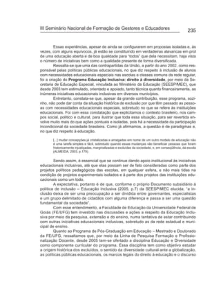 III Seminário Nacional de Formação de Gestores e Educadores
                                                                                                    235


         Essas experiências, apesar de ainda se configurarem em propostas isoladas e, às
vezes, com alguns equívocos, já estão se constituindo em verdadeiras alavancas em prol
de uma educação aberta e de boa qualidade para “todos” que dela necessitam, haja vista
o número de iniciativas bem como a qualidade presente de forma diversificada.
         Ressalta-se que uma das contrapartidas da União, a partir do ano 2002, como res-
ponsável pelas políticas públicas educacionais, no que diz respeito à inclusão de alunos
com necessidades educacionais especiais nas escolas e classes comuns da rede regular,
foi a criação do Programa Educação Inclusiva: direito à diversidade, por meio da Se-
cretaria de Educação Especial, vinculada ao Ministério da Educação (SEESP/MEC), que
desde 2003 tem estimulado, orientado e apoiado, tanto técnica quanto financeiramente, as
inúmeras iniciativas educacionais inclusivas em diversos municípios.
         Entretanto, constata-se que, apesar da grande contribuição, esse programa, sozi-
nho, não pode dar conta da situação histórica de exclusão por que têm passado as pesso-
as com necessidades educacionais especiais, sobretudo no que se refere às instituições
educacionais. Foi com essa constatação que explicitamos o contexto brasileiro, nos cam-
pos social, político e cultural, para ilustrar que toda essa situação, para ser revertida en-
volve muito mais do que ações pontuais e isoladas, pois há a necessidade da participação
incondicional da sociedade brasileira. Como já afirmamos, a questão é de paradigmas e,
no que diz respeito à educação,

       [...] mudar concepções já cristalizadas e arraigadas em nome de um outro modelo de educação não
       é uma tarefa simples e fácil, sobretudo quando essas mudanças vão beneficiar pessoas que foram
       historicamente injustiçadas, marginalizadas e excluídas da sociedade, e, em conseqüência, da escola
       (ALMEIDA, 2003, p.179).

        Sendo assim, é essencial que se continue dando apoio institucional às iniciativas
educacionais inclusivas, até que elas possam ser de fato consideradas como parte dos
projetos políticos pedagógicos das escolas, em qualquer esfera, e não mais tidas na
condição de projetos experimentais isolados e à parte dos projetos das instituições edu-
cacionais como um todo.
        A expectativa, portanto é de que, conforme o próprio Documento subsidiário à
política de inclusão – Educação Inclusiva (2005, p.7) da SEESP/MEC elucida, “a in-
clusão deixa de ser uma preocupação a ser dividida entre governantes, especialistas
e um grupo delimitado de cidadãos com alguma diferença e passa a ser uma questão
fundamental da sociedade”.
        Com esse entendimento, a Faculdade de Educação da Universidade Federal de
Goiás (FE/UFG) tem investido nas discussões e ações a respeito da Educação Inclu-
siva por meio da pesquisa, extensão e do ensino, numa tentativa de estar contribuindo
com outras iniciativas educacionais inclusivas, sobretudo as da rede estadual e muni-
cipal de ensino.
        Quanto ao Programa de Pós-Graduação em Educação – Mestrado e Doutorado
da FE/UFG, ressaltamos que, por meio da Linha de Pesquisa Formação e Profissio-
nalização Docente, desde 2005 tem-se ofertado a disciplina Educação e Diversidade
como componente curricular do programa. Essa disciplina tem como objetivo estudar
a origem histórica dos excluídos, o sentido da diversidade cultural ante a globalização,
as políticas públicas educacionais, os marcos legais do direito à educação e o discurso
 