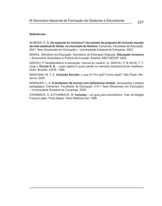 III Seminário Nacional de Formação de Gestores e Educadores
                                                                                   237


Referências

ALMEIDA, D. B. Do especial ao inclusivo? Um estudo da proposta de inclusão escolar
da rede estadual de Goiás, no município de Goiânia. Campinas: Faculdade de Educação.
204 f. Tese (Doutorado em Educação) – Universidade Estadual de Campinas, 2003.
BRASIL. Ministério da Educação. Secretaria de Educação Especial. Educação Inclusiva
– Documento Subsidiário à Política de Inclusão. Brasília: MEC/SEESP, 2005.
GENTILI, P. Neoliberalismo e educação: manual do usuário. In: GENTILI, P. & SILVA, T. T.
(orgs.). Escola S. A. – quem ganha e quem perde no mercado educacional do neolibera-
lismo. Brasília, CNTE, 1996.
MANTOAN, M. T. E. Inclusão Escolar: o que é? Por quê? Como fazer? São Paulo: Mo-
derna, 2003.
MARQUES, L. P. O professor de alunos com deficiência mental: concepções e prática
pedagógica. Campinas: Faculdade de Educação. 214 f. Tese (Doutorado em Educação)
– Universidade Estadual de Campinas, 2000.
STAINBACK, S. & STAINBACK, W. Inclusão – um guia para educadores. Trad. de Magda
França Lopes. Porto Alegre: Artes Médicas Sul, 1999.
 