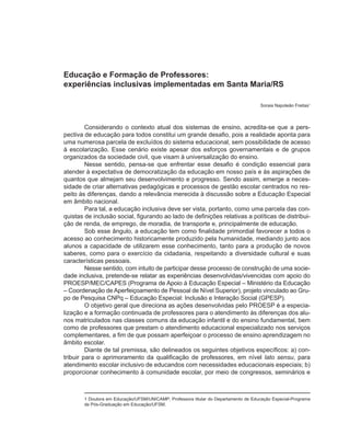 Educação e Formação de Professores:
experiências inclusivas implementadas em Santa Maria/RS

                                                                                    Soraia Napoleão Freitas1



         Considerando o contexto atual dos sistemas de ensino, acredita-se que a pers-
pectiva de educação para todos constitui um grande desafio, pois a realidade aponta para
uma numerosa parcela de excluídos do sistema educacional, sem possibilidade de acesso
à escolarização. Esse cenário existe apesar dos esforços governamentais e de grupos
organizados da sociedade civil, que visam à universalização do ensino.
         Nesse sentido, pensa-se que enfrentar esse desafio é condição essencial para
atender à expectativa de democratização da educação em nosso país e às aspirações de
quantos que almejam seu desenvolvimento e progresso. Sendo assim, emerge a neces-
sidade de criar alternativas pedagógicas e processos de gestão escolar centrados no res-
peito às diferenças, dando a relevância merecida à discussão sobre a Educação Especial
em âmbito nacional.
         Para tal, a educação inclusiva deve ser vista, portanto, como uma parcela das con-
quistas de inclusão social, figurando ao lado de definições relativas a políticas de distribui-
ção de renda, de emprego, de moradia, de transporte e, principalmente de educação.
         Sob esse ângulo, a educação tem como finalidade primordial favorecer a todos o
acesso ao conhecimento historicamente produzido pela humanidade, mediando junto aos
alunos a capacidade de utilizarem esse conhecimento, tanto para a produção de novos
saberes, como para o exercício da cidadania, respeitando a diversidade cultural e suas
características pessoais.
         Nesse sentido, com intuito de participar desse processo de construção de uma socie-
dade inclusiva, pretende-se relatar as experiências desenvolvidas/vivencidas com apoio do
PROESP/MEC/CAPES (Programa de Apoio à Educação Especial – Ministério da Educação
– Coordenação de Aperfeiçoamento de Pessoal de Nível Superior), projeto vinculado ao Gru-
po de Pesquisa CNPq – Educação Especial: Inclusão e Interação Social (GPESP).
         O objetivo geral que direciona as ações desenvolvidas pelo PROESP é a especia-
lização e a formação continuada de professores para o atendimento às diferenças dos alu-
nos matriculados nas classes comuns da educação infantil e do ensino fundamental, bem
como de professores que prestam o atendimento educacional especializado nos serviços
complementares, a fim de que possam aperfeiçoar o processo de ensino aprendizagem no
âmbito escolar.
         Diante de tal premissa, são delineados os seguintes objetivos específicos: a) con-
tribuir para o aprimoramento da qualificação de professores, em nível lato sensu, para
atendimento escolar inclusivo de educandos com necessidades educacionais especiais; b)
proporcionar conhecimento à comunidade escolar, por meio de congressos, seminários e



       1 Doutora em Educação/UFSM/UNICAMP; Professora titular do Departamento de Educação Especial-Programa
       de Pós-Graduação em Educação/UFSM.
 
