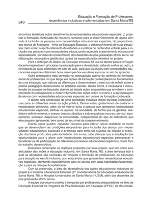 Educação e Formação de Professores:
                        experiências inclusivas implementadas em Santa Maria/RS
240


encontros temáticos sobre atendimento às necessidades educacionais especiais; c) propi-
ciar a formação continuada de recursos humanos para o desenvolvimento de ações com
vista à inclusão de pessoas com necessidades educacionais especiais; d) proporcionar,
aos alunos do Mestrado – linha da Educação Especial, o desenvolvimento de suas pesqui-
sas, bem como o aprofundamento de estudos e a prática de conteúdos voltada para a in-
clusão das pessoas com necessidades educacionais especiais e atendimento educacional
especializado, por meio do envolvimento dos discentes da pós-graduação strictu sensu na
elaboração, execução e gestão dos cursos de especialização previstos no projeto.
         Para a obtenção do ideário da Educação Inclusiva, há que se atentar para a formação
docente inspirada em princípios da educação para a diversidade, voltando o olhar ao outro, e
no respeito às suas diferenças em sala de aula, para que os alunos com necessidades edu-
cacionais especiais obtenham bons desempenhos escolares e prazer no ato de aprender.
         Outra prerrogativa está centrada na preocupação acerca da carência da formação
inicial de professores, no que tange aos cursos de formação contemplarem os fundamentos
de uma educação que valorize as diferenças e disseminarem o exercício de refletir sobre a
prática pedagógica desenvolvida no cotidiano escolar. Dessa forma, é necessária a manu-
tenção de espaços de discussão abertos ao debate sobre as questões que envolvem a com-
plexidade do planejamento e desenvolvimento das ações sobre o ensino e a aprendizagem
de alunos com necessidades educacionais especiais, em cursos de formação continuada.
         A opção pela construção de uma sociedade inclusiva impõe diversas conseqüên-
cias para as diferentes áreas da ação pública. Dentre estas, gostaríamos de destacar a
necessidade primordial, além de se intervir junto à pessoa que apresenta necessidades
educacionais especiais, efetivar os ajustes, na sociedade, de forma que se garanta, ime-
diata e definitivamente, o acesso desses cidadãos a todo e qualquer recurso, serviço, equi-
pamento, processo disponível na comunidade, independente do tipo de deficiência que
eles possam apresentar, bem como de seu nível de comprometimento.
         Diante desse quadro, capacitar recursos para intervir nessa realidade de modo
que se desenvolvam as condições necessárias para inclusão dos alunos com neces-
sidades educacionais especiais é premissa para torná-los sujeitos de criação e produ-
ção dos bens produzidos pela sociedade. Em suma, cabe afiançar que a ampliação das
oportunidades para o aluno com necessidades educacionais especiais permanecer e
beneficiar-se da participação de diferentes processos educacionais legitima o maior foco
do trabalho desenvolvido.
         Buscando contemplar os objetivos propostos por esse projeto, que tem como eixo
articulador das ações a educação inclusiva, em Santa Maria, RS, a área temática sob a
qual as atividades são centradas diz respeito a formação de profissionais de educação
para atuação na escola inclusiva, com educandos que apresentam necessidades educati-
vas especiais, atentando especialmente para os alunos com altas habilidades/superdota-
ção e para as crianças hospitalizadas.
         Com tal pretensão, a área de abrangência das ações educacionais inclusivas do
projeto é o Sistema Educacional Estadual (8ª. Coordenadoria de Educação) e Municipal de
Santa Maria, RS, o Hospital Universitário de Santa Maria (HUSM), além dos discentes da
pós-graduação strictu sensu.
         A equipe que atua no projeto é composta por professores pesquisadores na área de
Educação Especial do Programa de Pós-Graduação em Educação (PPGE) da Universida-
 