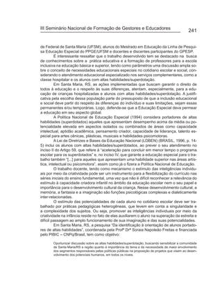 III Seminário Nacional de Formação de Gestores e Educadores
                                                                                                  241


de Federal de Santa Maria (UFSM), alunos do Mestrado em Educação da Linha de Pesqui-
sa Educação Especial do PPGE/UFSM e docentes e discentes participantes do GPESP.
         É interessante ressaltar que o trabalho desenvolvido tem se destacado na busca
de conhecimentos sobre a prática educativa e a formação de professores para a escola
inclusiva na educação básica e superior, tendo como parâmetros uma discussão ampla so-
bre o conceito de necessidades educacionais especiais no cotidiano escolar e social, con-
siderando o atendimento educacional especializado nos serviços complementares, como a
classe hospitalar e os alunos com altas habilidades/superdotação.
         Em Santa Maria, RS, as ações implementadas que buscam garantir o direito de
todos à educação e o respeito às suas diferenças, atentam, especialmente, para a edu-
cação de crianças hospitalizadas e alunos com altas habilidades/superdotação. A justifi-
cativa pela escolha dessa população parte do pressuposto de que a inclusão educacional
e social deve partir do respeito às diferenças do indivíduo e suas limitações, sejam essas
permanentes e/ou temporárias. Logo, defende-se que a Educação Especial deva permear
a educação em seu aspecto global.
         A Política Nacional de Educação Especial (1994) considera portadores de altas
habilidades (superdotados) aqueles que apresentam desempenho acima da média ou po-
tencialidade elevada em aspectos isolados ou combinados de áreas como capacidade
intelectual, aptidão acadêmica, pensamento criador, capacidade de liderança, talento es-
pecial para artes cênicas, plásticas, musicais e habilidades psicomotoras.
         A Lei de Diretrizes e Bases da Educação Nacional (LDBEN) (BRASIL, 1996, p. 14-
5) inclui os alunos com altas habilidades/superdotados, ao prever o seu atendimento no
inciso II do Artigo 59, que refere à “aceleração para concluir em menor tempo o programa
escolar para os superdotados” e, no inciso IV, que garante a educação especial para o tra-
balho também “[...] para aqueles que apresentam uma habilidade superior nas áreas artís-
tica, intelectual ou psicomotora”, assim como já o fizera a Política Nacional de Educação.
         O trabalho docente, tendo como mecanismo o estímulo das inteligências individu-
ais por meio da criatividade pode ser um instrumento para a flexibilização do currículo nas
séries iniciais do ensino fundamental, uma vez que não é difícil reconhecer a relevância do
estímulo à capacidade criadora infantil no âmbito da educação escolar nem o seu papel e
importância para o desenvolvimento cultural da criança. Nesse desenvolvimento cultural, a
memória, a fantasia e a imaginação são funções psicológicas complexas e dialeticamente
inter-relacionadas.
         O estímulo das potencialidades de cada aluno no cotidiano escolar deve ser tra-
balhado por práticas pedagógicas heterogêneas, que levem em conta a singularidade e
a complexidade dos sujeitos. Ou seja, promover as inteligências individuais por meio da
criatividade na infância reside no fato de elas auxiliarem o aluno na superação da estreita e
difícil passagem ao amplo funcionamento de sua imaginação e das suas potencialidades.
         Em Santa Maria, RS, a pesquisa “Da identificação à orientação de alunos portado-
res de altas habilidades”, coordenada pela Profª Drª Soraia Napoleão Freitas e financiada
pelo PIBIC – CNPq/Brasil, tem como objetivo:

       Oportunizar discussão sobre as altas habilidades/superdotação, buscando sensibilizar a comunidade
       de Santa Maria/RS e região quanto à importância do tema e da necessidade de maior envolvimento
       dos segmentos responsáveis pelas políticas públicas na proposição de projetos que visem ao desen-
       volvimento dos potenciais humanos, em todos os níveis.
 