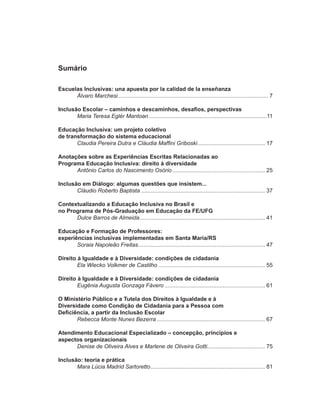 Sumário

Escuelas Inclusivas: una apuesta por la calidad de la enseñanza
      Álvaro Marchesi ................................................................................................ 7

Inclusão Escolar – caminhos e descaminhos, desafios, perspectivas
       Maria Teresa Eglér Mantoan ...........................................................................11

Educação Inclusiva: um projeto coletivo
de transformação do sistema educacional
       Claudia Pereira Dutra e Cláudia Maffini Griboski ........................................... 17

Anotações sobre as Experiências Escritas Relacionadas ao
Programa Educação Inclusiva: direito à diversidade
      Antônio Carlos do Nascimento Osório ........................................................... 25

Inclusão em Diálogo: algumas questões que insistem...
       Cláudio Roberto Baptista ............................................................................... 37

Contextualizando a Educação Inclusiva no Brasil e
no Programa de Pós-Graduação em Educação da FE/UFG
      Dulce Barros de Almeida ................................................................................ 41

Educação e Formação de Professores:
experiências inclusivas implementadas em Santa Maria/RS
       Soraia Napoleão Freitas ................................................................................. 47

Direito à Igualdade e à Diversidade: condições de cidadania
        Ela Wiecko Volkmer de Castilho .................................................................... 55

Direito à Igualdade e à Diversidade: condições de cidadania
        Eugênia Augusta Gonzaga Fávero ................................................................ 61

O Ministério Público e a Tutela dos Direitos à Igualdade e à
Diversidade como Condição de Cidadania para a Pessoa com
Deficiência, a partir da Inclusão Escolar
       Rebecca Monte Nunes Bezerra ..................................................................... 67

Atendimento Educacional Especializado – concepção, princípios e
aspectos organizacionais
      Denise de Oliveira Alves e Marlene de Oliveira Gotti..................................... 75

Inclusão: teoria e prática
       Mara Lúcia Madrid Sartoretto ......................................................................... 81
 