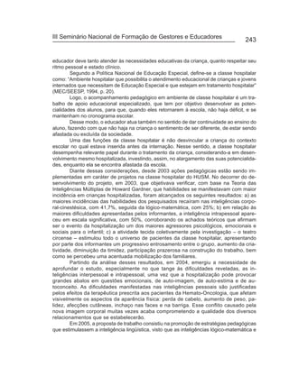 III Seminário Nacional de Formação de Gestores e Educadores
                                                                                      243


educador deve tanto atender às necessidades educativas da criança, quanto respeitar seu
ritmo pessoal e estado clínico.
        Segundo a Política Nacional de Educação Especial, define-se a classe hospitalar
como: “Ambiente hospitalar que possibilita o atendimento educacional de crianças e jovens
internados que necessitam de Educação Especial e que estejam em tratamento hospitalar”
(MEC/SEESP, 1994, p. 20).
        Logo, o acompanhamento pedagógico em ambiente de classe hospitalar é um tra-
balho de apoio educacional especializado, que tem por objetivo desenvolver as poten-
cialidades dos alunos, para que, quando eles retornarem à escola, não haja déficit, e se
mantenham no cronograma escolar.
        Desse modo, o educador atua também no sentido de dar continuidade ao ensino do
aluno, fazendo com que não haja na criança o sentimento de ser diferente, de estar sendo
afastada ou excluída da sociedade.
        Uma das funções da classe hospitalar é não desvincular a criança do contexto
escolar no qual estava inserida antes da internação. Nesse sentido, a classe hospitalar
desempenha relevante papel durante o tratamento da criança, considerando-a em desen-
volvimento mesmo hospitalizada, investindo, assim, no alargamento das suas potencialida-
des, enquanto ela se encontra afastada da escola.
        Diante dessas considerações, desde 2003 ações pedagógicas estão sendo im-
plementadas em caráter de projetos na classe hospitalar do HUSM. No decorrer do de-
senvolvimento do projeto, em 2003, que objetivava verificar, com base na Teoria das
Inteligências Múltiplas de Howard Gardner, que habilidades se manifestavam com maior
incidência em crianças hospitalizadas, foram alcançados os seguintes resultados: a) as
maiores incidências das habilidades dos pesquisados recaíram nas inteligências corpo-
ral-cinestésica, com 41,7%, seguida da lógico-matemática, com 25%; b) em relação às
maiores dificuldades apresentadas pelos informantes, a inteligência intrapessoal apare-
ceu em escala significativa, com 50%, corroborando os achados teóricos que afirmam
ser o evento da hospitalização um dos maiores agressores psicológicos, emocionais e
sociais para o infantil; c) a atividade tecida coletivamente pela investigação – o teatro
circense – estimulou todo o universo de pacientes da classe hospitalar, apresentando
por parte dos informantes um progressivo entrosamento entre o grupo, aumento da cria-
tividade, diminuição da timidez, participação prazerosa na construção do trabalho, bem
como se percebeu uma acentuada mobilização dos familiares.
        Partindo da análise desses resultados, em 2004, emergiu a necessidade de
aprofundar o estudo, especialmente no que tange às dificuldades reveladas, as in-
teligências interpessoal e intrapessoal, uma vez que a hospitalização pode provocar
grandes abalos em questões emocionais, de auto-imagem, de auto-estima e de au-
toconceito. As dificuldades manifestadas nas inteligências pessoais são justificadas
pelos efeitos da terapêutica prescrita aos pacientes da Hemato-Oncologia, que afetam
visivelmente os aspectos da aparência física: perda de cabelo, aumento de peso, pa-
lidez, afecções cutâneas, inchaço nas faces e na barriga. Esse conflito causado pela
nova imagem corporal muitas vezes acaba comprometendo a qualidade dos diversos
relacionamentos que se estabelecerão.
        Em 2005, a proposta de trabalho consistiu na promoção de estratégias pedagógicas
que estimulassem a inteligência lingüística, visto que as inteligências lógico-matemática e
 