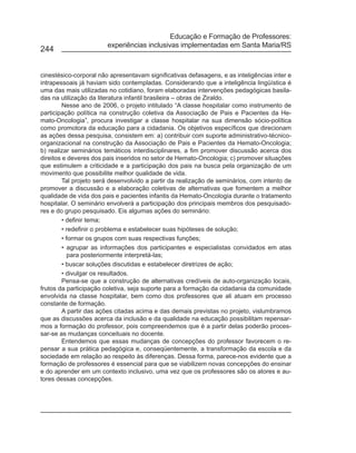 Educação e Formação de Professores:
                        experiências inclusivas implementadas em Santa Maria/RS
244


cinestésico-corporal não apresentavam significativas defasagens, e as inteligências inter e
intrapessoais já haviam sido contempladas. Considerando que a inteligência lingüística é
uma das mais utilizadas no cotidiano, foram elaboradas intervenções pedagógicas basila-
das na utilização da literatura infantil brasileira – obras de Ziraldo.
         Nesse ano de 2006, o projeto intitulado “A classe hospitalar como instrumento de
participação política na construção coletiva da Associação de Pais e Pacientes da He-
mato-Oncologia”, procura investigar a classe hospitalar na sua dimensão sócio-política
como promotora da educação para a cidadania. Os objetivos específicos que direcionam
as ações dessa pesquisa, consistem em: a) contribuir com suporte administrativo-técnico-
organizacional na construção da Associação de Pais e Pacientes da Hemato-Oncologia;
b) realizar seminários temáticos interdisciplinares, a fim promover discussão acerca dos
direitos e deveres dos pais inseridos no setor de Hemato-Oncologia; c) promover situações
que estimulem a criticidade e a participação dos pais na busca pela organização de um
movimento que possibilite melhor qualidade de vida.
         Tal projeto será desenvolvido a partir da realização de seminários, com intento de
promover a discussão e a elaboração coletivas de alternativas que fomentem a melhor
qualidade de vida dos pais e pacientes infantis da Hemato-Oncologia durante o tratamento
hospitalar. O seminário envolverá a participação dos principais membros dos pesquisado-
res e do grupo pesquisado. Eis algumas ações do seminário:
         • definir tema;
         • redefinir o problema e estabelecer suas hipóteses de solução;
         • formar os grupos com suas respectivas funções;
         • agrupar as informações dos participantes e especialistas convidados em atas
            para posteriormente interpretá-las;
         • buscar soluções discutidas e estabelecer diretrizes de ação;
         • divulgar os resultados.
         Pensa-se que a construção de alternativas credíveis de auto-organização locais,
frutos da participação coletiva, seja suporte para a formação da cidadania da comunidade
envolvida na classe hospitalar, bem como dos professores que ali atuam em processo
constante de formação.
         A partir das ações citadas acima e das demais previstas no projeto, vislumbramos
que as discussões acerca da inclusão e da qualidade na educação possibilitam repensar-
mos a formação do professor, pois compreendemos que é a partir delas poderão proces-
sar-se as mudanças conceituais no docente.
         Entendemos que essas mudanças de concepções do professor favorecem o re-
pensar a sua prática pedagógica e, conseqüentemente, a transformação da escola e da
sociedade em relação ao respeito às diferenças. Dessa forma, parece-nos evidente que a
formação de professores é essencial para que se viabilizem novas concepções do ensinar
e do aprender em um contexto inclusivo, uma vez que os professores são os atores e au-
tores dessas concepções.
 