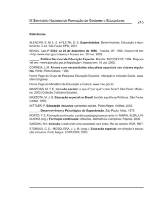 III Seminário Nacional de Formação de Gestores e Educadores
                                                                                   245


Referências

ALENCAR, E. M. L. S. e FLEITH, D. S. Superdotados: Determinantes, Educação e Ajus-
tamento. 2 ed. São Paulo: EPU, 2001.
BRASIL. Lei nº 9394, de 20 de dezembro de 1996. Brasília, DF. 1996. Disponível em:
<http://www.mec.gov.br/seesp> Acesso em: 30 mar. 2002.
______. Política Nacional de Educação Especial. Brasília: MEC/SEESP, 1994. Disponí-
vel em: <www.planalto.gov.br/legislação>. Acesso em: 10 out. 2005.
CORREIA, L.M. Alunos com necessidades educativas especiais nas classes regula-
res. Porto: Porto Editora, 1999.
Home Page do Grupo de Pesquisa Educação Especial: Interação e Inclusão Social. www.
ufsm.br/gpesp.
Home Page do Ministério da Educação e Cultura. www.mec.gov.br
MANTOAN, M. T. E. Inclusão escolar: o que é? por que? como fazer? São Paulo: Moder-
na, 2003 (Coleção Cotidiano Escolar).
MAZZOTA, M. J. S. Educação especial no Brasil: história e políticas Públicas. São Paulo:
Cortez, 1999.
MITTLER, P. Educação inclusiva: contextos sociais. Porto Alegre, ArtMed, 2003.
______. Desenvolvimento Psicológico do Superdotado. São Paulo: Atlas, 1979.
PORTO, Y. S. Formação continuada: a prática pedagógica recorrente. In: MARIN, ALDA JUN-
QUEIRA (org.). Formação continuada: reflexões, alternativas. Campinas: Papirus, 2000.
SASSAKI, R.K. Inclusão: construindo uma sociedade para todos. Rio de Janeiro: WVA, 1997.
STOBÄUS, C. D., MOSQUERA, J. J. M. (orgs.). Educação especial: em direção à educa-
ção inclusiva. Porto Alegre: EDIPUCRS, 2003.
 