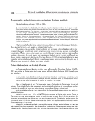 Direito à Igualdade e à Diversidade: condições de cidadania
248


O preconceito e a discriminação como violação do direito de igualdade

       Na definição de Johnson(1997, p. 180).

       [...] preconceito é uma atitude cultural positiva ou negativa dirigida a membros de um grupo ou cate-
       goria social. Como uma atitude, combina crenças e juízos de valor com predisposições emocionais
       positivas ou negativas. Por exemplo, o racismo que brancos dirigem a negros e outras pessoas de
       cor inclui crenças estereotipadas sobre diferenças raciais em áreas como inteligência, motivação,
       caráter moral e habilidades diversas. Essas diferenças são então julgadas segundo valores cultu-
       rais em detrimento das pessoas de cor e do status elevado dos brancos. Finalmente, elementos
       emocionais como hostilidade, desprezo e temor completam a atitude, criando predisposição entre
       brancos para tratar negros de maneira opressora e para perceber sua própria categoria racial como
       socialmente superior.

        O preconceito fundamenta a discriminação, isto é, o tratamento desigual de indiví-
duos que pertencem a um grupo ou categoria particular.
        O preconceito, portanto, fundamenta-se em crenças estereotipadas sobre dife-
renças individuais e coletivas, sejam empiricamente observáveis ou apenas construções
imaginárias. Muitas vezes, diferenças são construídas ao longo da história, nas relações
sociais e de poder, de modo que o outro possa ser tratado como inimigo, justificando-se
desse modo o esforço em dominá-lo. Por isso Gomes (1999) conclui acertadamente que
respeitar a diversidade cultural não diz respeito apenas ao reconhecimento do outro que é
diferente, mas também à relação entre eu e o outro.

A diversidade cultural e o direito à diferença

       A Organização das Nações Unidas para a Educação, Ciência e Cultura (UNES-
CO), ao adotar a Declaração Universal sobre a Diversidade Cultural (2001) reafirmou
ser a cultura

       o conjunto dos traços distintivos espirituais e materiais, intelectuais e afetivos que caracterizam uma
       sociedade ou um grupo social e que abrange, além das artes e das letras, os modos de vida, as ma-
       neiras de viver juntos, os sistemas de valores, as tradições e as crenças.

       Nas Linhas Gerais de um Plano de Ação para a Aplicação da Declaração Universal
sobre a Diversidade Cultural é ressaltada a diversidade lingüística, de produção de conhe-
cimento, de gestão de recursos naturais e de produção artística e intelectual.
       A diversidade cultural é um patrimônio da humanidade assim como o é a diver-
sidade biológica.
       Anteriormente, em 1978, a UNESCO proclamara a Declaração sobre Raça e
Racismo, na qual assevera que todos os indivíduos e grupos têm o direito a serem di-
ferentes, a considerar-se diferentes e a ser vistos como tal. Entretanto, a diferenças de
modos de vida e o direito de ser diferente não deve, em nenhuma circunstância, servir
de pretexto para o racismo.
       Contudo, também é verdade que os sistemas de valores, as tradições e as crenças
são repositórios de preconceito, discriminação e intolerância. Observou-se, antes, que pre-
conceitos são construções sociais, são produto de uma cultura. Verificamos culturas que
 