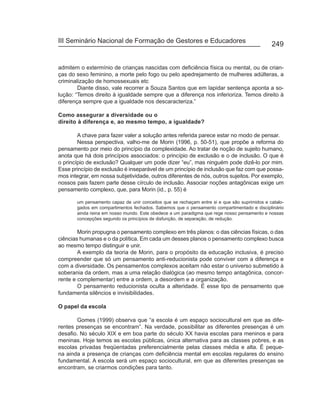 III Seminário Nacional de Formação de Gestores e Educadores
                                                                                              249


admitem o extermínio de crianças nascidas com deficiência física ou mental, ou de crian-
ças do sexo feminino, a morte pelo fogo ou pelo apedrejamento de mulheres adúlteras, a
criminalização de homossexuais etc
        Diante disso, vale recorrer a Souza Santos que em lapidar sentença aponta a so-
lução: “Temos direito à igualdade sempre que a diferença nos inferioriza. Temos direito à
diferença sempre que a igualdade nos descaracteriza.”

Como assegurar a diversidade ou o
direito à diferença e, ao mesmo tempo, a igualdade?

        A chave para fazer valer a solução antes referida parece estar no modo de pensar.
        Nessa perspectiva, valho-me de Morin (1996, p. 50-51), que propõe a reforma do
pensamento por meio do princípio da complexidade. Ao tratar de noção de sujeito humano,
anota que há dois princípios associados: o princípio de exclusão e o de inclusão. O que é
o princípio de exclusão? Qualquer um pode dizer “eu”, mas ninguém pode dizê-lo por mim.
Esse princípio de exclusão é inseparável de um princípio de inclusão que faz com que possa-
mos integrar, em nossa subjetividade, outros diferentes de nós, outros sujeitos. Por exemplo,
nossos pais fazem parte desse círculo de inclusão. Associar noções antagônicas exige um
pensamento complexo, que, para Morin (id., p. 55) é

       um pensamento capaz de unir conceitos que se rechaçam entre si e que são suprimidos e catalo-
       gados em compartimentos fechados. Sabemos que o pensamento compartimentado e disciplinário
       ainda reina em nosso mundo. Este obedece a um paradigma que rege nosso pensamento e nossas
       concepções segundo os princípios de disfunção, de separação, de redução.

        Morin propugna o pensamento complexo em três planos: o das ciências físicas, o das
ciências humanas e o da política. Em cada um desses planos o pensamento complexo busca
ao mesmo tempo distinguir e unir.
        A exemplo da teoria de Morin, para o propósito da educação inclusiva, é preciso
compreender que só um pensamento anti-reducionista pode conviver com a diferença e
com a diversidade. Os pensamentos complexos aceitam não estar o universo submetido à
soberania da ordem, mas a uma relação dialógica (ao mesmo tempo antagônica, concor-
rente e complementar) entre a ordem, a desordem e a organização.
        O pensamento reducionista oculta a alteridade. É esse tipo de pensamento que
fundamenta silêncios e invisibilidades.

O papel da escola

       Gomes (1999) observa que “a escola é um espaço sociocultural em que as dife-
rentes presenças se encontram”. Na verdade, possibilitar as diferentes presenças é um
desafio. No século XIX e em boa parte do século XX havia escolas para meninos e para
meninas. Hoje temos as escolas públicas, única alternativa para as classes pobres, e as
escolas privadas freqüentadas preferencialmente pelas classes média e alta. É peque-
na ainda a presença de crianças com deficiência mental em escolas regulares do ensino
fundamental. A escola será um espaço sociocultural, em que as diferentes presenças se
encontram, se criarmos condições para tanto.
 