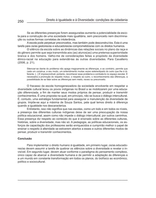 Direito à Igualdade e à Diversidade: condições de cidadania
250


        Se as diferentes presenças forem asseguradas aumenta a potencialidade da esco-
la para a construção de uma sociedade mais igualitária, sem preconceito nem discrimina-
ção ou outras formas correlatas de intolerância.
        A escola pode perpetuar preconceitos, mas também pode desconstruí-los. Esta é uma
tarefa para os/as gestores/as e educadores/as comprometidos/as com os direitos humanos.
        O silêncio da escola sobre as dinâmicas das relações sociais no plano da raça e
do gênero permite que seja transmitida aos (as) alunos(as) uma pretensa superioridade
branca e dos homens. Valho-me de considerações feitas a propósito da diversidade
étnico-racial na educação para extendê-las às outras diversidades. Para Cavalleiro
(2006, p. 21),

       Silenciar-se diante do problema não apaga magicamente as diferenças, e ao contrário, permite que
       cada um construa, a seu modo, um entendimento muitas vezes estereotipado do outro que lhe é di-
       ferente. [...] É imprescindível, portanto, reconhecer esse problema e combate-lo no espaço escolar. É
       necessária a promoção do respeito mútuo, o respeito ao outro, o reconhecimento das diferenças, a
       possibilidade de se falar sobre as diferenças sem medo, receio ou preconceito.

         O fracasso da escola homogeneizadora da sociedade envolvente em respeitar a
diversidade cultural levou os povos indígenas no Brasil a se mobilizarem por uma educa-
ção diferenciada, a fim de manter seus modos próprios de pensar, produzir e transmitir
conhecimentos. É uma proposta na qual, em princípio, não se busca o diálogo intercultural.
É, contudo, uma estratégia fundamental para assegurar a manutenção da diversidade de
grupos. Impõe-se aqui a máxima de Souza Santos, pela qual temos direito à diferença
quando a igualdade nos descaracteriza.
         Entretanto, isso não significa que nas escolas, como um todo e em todos os níveis,
a presença das diferentes culturas indígenas deixe de ser uma preocupação da nossa
política educacional, assim como não impede o diálogo intercultural, por outros caminhos.
Essa presença diz respeito ao conteúdo do que é ensinado sobre as diferentes culturas,
histórias, sobre a diversidade, mas não só. A pedagogia, as políticas educacionais, os es-
forços de capacitação dos professores serão enriquecidos e cumprirão melhor o papel de
ensinar o respeito à alteridade se estiverem abertos a esses e outros diferentes modos de
pensar, produzir e transmitir conhecimentos.

Conclusão

         Para implementar o direito humano à igualdade, em primeiro lugar, os/as educado-
res/as devem assumir a tarefa de quebrar os silêncios sobre a diversidade e revelar o in-
visível. Em segundo lugar, devem atuar conforme o paradigma do pensamento complexo,
único capaz de abarcar a diversidade humana e de permitir a adaptação às diferenças e
a um mundo em constante transformação em todos os planos, do biofísico ao econômico,
político e sociocultural.
 