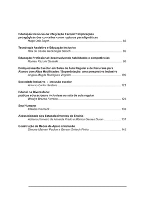 Educação Inclusiva ou Integração Escolar? Implicações
pedagógicas dos conceitos como rupturas paradigmáticas
      Hugo Otto Beyer ............................................................................................. 85

Tecnologia Assistiva e Educação Inclusiva
      Rita de Cássia Reckziegel Bersch ................................................................. 89

Educação Profissional: desenvolvendo habilidades e competências
      Romeu Kazumi Sassaki ................................................................................. 95

Enriquecimento Escolar em Salas de Aula Regular e de Recursos para
Alunos com Altas Habilidades / Superdotação: uma perspectiva inclusiva
      Angela Mágda Rodrigues Virgolim ............................................................... 109

Sociedade Inclusiva - inclusão escolar
      Antonio Carlos Sestaro ................................................................................ 121

Educar na Diversidade:
práticas educacionais inclusivas na sala de aula regular
       Windyz Brazão Ferreira ................................................................................ 125

Sou Humano
      Claudia Werneck .......................................................................................... 133

Acessibilidade nos Estabelecimentos de Ensino
      Adriana Romeiro de Almeida Prado e Mônica Geraes Duran ..................... 137

Construção de Redes de Apoio à Inclusão
      Simone Mainieri Paulon e Gerson Smiech Pinho ....................................... 143
 
