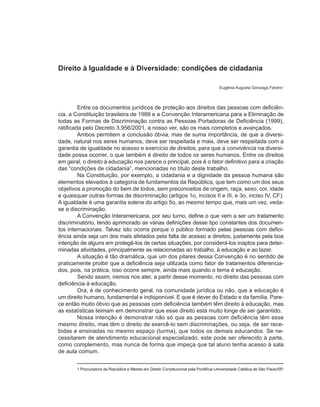 Direito à Igualdade e à Diversidade: condições de cidadania

                                                                                       Eugênia Augusta Gonzaga Fávero1



         Entre os documentos jurídicos de proteção aos direitos das pessoas com deficiên-
cia, a Constituição brasileira de 1988 e a Convenção Interamericana para a Eliminação de
todas as Formas de Discriminação contra as Pessoas Portadoras de Deficiência (1999),
ratificada pelo Decreto 3.956/2001, a nosso ver, são os mais completos e avançados.
         Ambos permitem a conclusão óbvia, mas de suma importância, de que a diversi-
dade, natural nos seres humanos, deve ser respeitada e mais, deve ser respeitada com a
garantia de igualdade no acesso e exercício de direitos, para que a convivência na diversi-
dade possa ocorrer, o que também é direito de todos os seres humanos. Entre os direitos
em geral, o direito à educação nos parece o principal, pois é o fator definitivo para a criação
das “condições de cidadania”, mencionadas no título deste trabalho.
         Na Constituição, por exemplo, a cidadania e a dignidade da pessoa humana são
elementos elevados à categoria de fundamentos da República, que tem como um dos seus
objetivos a promoção do bem de todos, sem preconceitos de origem, raça, sexo, cor, idade
e quaisquer outras formas de discriminação (artigos 1o, incisos II e III, e 3o, inciso IV, CF).
A igualdade é uma garantia solene do artigo 5o, ao mesmo tempo que, mais um vez, veda-
se a discriminação.
         A Convenção Interamericana, por seu turno, define o que vem a ser um tratamento
discriminatório, tendo aprimorado as várias definições desse tipo constantes dos documen-
tos internacionais. Talvez isto ocorra porque o público formado pelas pessoas com defici-
ência ainda seja um dos mais afetados pela falta de acesso a direitos, justamente pela boa
intenção de alguns em protegê-los de certas situações, por considerá-los inaptos para deter-
minadas atividades, principalmente as relacionadas ao trabalho, à educação e ao lazer.
         A situação é tão dramática, que um dos pilares dessa Convenção é no sentido de
praticamente proibir que a deficiência seja utilizada como fator de tratamentos diferencia-
dos, pois, na prática, isso ocorre sempre, ainda mais quando o tema é educação.
         Sendo assim, iremos nos ater, a partir desse momento, no direito das pessoas com
deficiência à educação.
         Ora, é de conhecimento geral, na comunidade jurídica ou não, que a educação é
um direito humano, fundamental e indisponível. E que é dever do Estado e da família. Pare-
ce então muito óbvio que as pessoas com deficiência também têm direito à educação, mas
as estatísticas teimam em demonstrar que esse direito está muito longe de ser garantido.
         Nossa intenção é demonstrar não só que as pessoas com deficiência têm esse
mesmo direito, mas têm o direito de exercê-lo sem discriminações, ou seja, de ser rece-
bidas e ensinadas no mesmo espaço (turma), que todos os demais educandos. Se ne-
cessitarem de atendimento educacional especializado, este pode ser oferecido à parte,
como complemento, mas nunca de forma que impeça que tal aluno tenha acesso à sala
de aula comum.


       1 Procuradora da República e Mestre em Direito Constitucional pela Pontifícia Universidade Católica de São Paulo/SP.
 