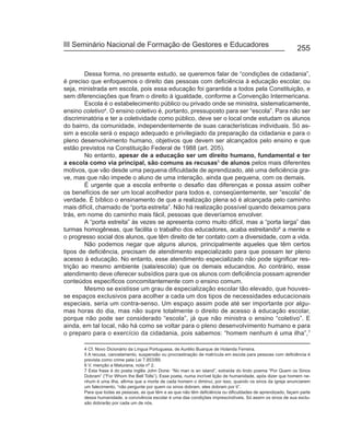 III Seminário Nacional de Formação de Gestores e Educadores
                                                                                                              255


        Dessa forma, no presente estudo, se queremos falar de “condições de cidadania”,
é preciso que enfoquemos o direito das pessoas com deficiência à educação escolar, ou
seja, ministrada em escola, pois essa educação foi garantida a todos pela Constituição, e
sem diferenciações que firam o direito à igualdade, conforme a Convenção Intermericana.
        Escola é o estabelecimento público ou privado onde se ministra, sistematicamente,
ensino coletivo4. O ensino coletivo é, portanto, pressuposto para ser “escola”. Para não ser
discriminatória e ter a coletividade como público, deve ser o local onde estudam os alunos
do bairro, da comunidade, independentemente de suas características individuais. Só as-
sim a escola será o espaço adequado e privilegiado da preparação da cidadania e para o
pleno desenvolvimento humano, objetivos que devem ser alcançados pelo ensino e que
estão previstos na Constituição Federal de 1988 (art. 205).
        No entanto, apesar de a educação ser um direito humano, fundamental e ter
a escola como via principal, são comuns as recusas5 de alunos pelos mais diferentes
motivos, que vão desde uma pequena dificuldade de aprendizado, até uma deficiência gra-
ve, mas que não impede o aluno de uma interação, ainda que pequena, com os demais.
        É urgente que a escola enfrente o desafio das diferenças e possa assim colher
os benefícios de ser um local acolhedor para todos e, conseqüentemente, ser “escola” de
verdade. É bíblico o ensinamento de que a realização plena só é alcançada pelo caminho
mais difícil, chamado de “porta estreita”. Não há realização possível quando deixamos para
trás, em nome do caminho mais fácil, pessoas que deveríamos envolver.
        A “porta estreita” às vezes se apresenta como muito difícil, mas a “porta larga” das
turmas homogêneas, que facilita o trabalho dos educadores, acaba estreitando6 a mente e
o progresso social dos alunos, que têm direito de ter contato com a diversidade, com a vida.
        Não podemos negar que alguns alunos, principalmente aqueles que têm certos
tipos de deficiência, precisam de atendimento especializado para que possam ter pleno
acesso à educação. No entanto, esse atendimento especializado não pode significar res-
trição ao mesmo ambiente (sala/escola) que os demais educandos. Ao contrário, esse
atendimento deve oferecer subsídios para que os alunos com deficiência possam aprender
conteúdos específicos concomitantemente com o ensino comum.
        Mesmo se existisse um grau de especialização escolar tão elevado, que houves-
se espaços exclusivos para acolher a cada um dos tipos de necessidades educacionais
especiais, seria um contra-senso. Um espaço assim pode até ser importante por algu-
mas horas do dia, mas não supre totalmente o direito de acesso à educação escolar,
porque não pode ser considerado “escola”, já que não ministra o ensino “coletivo”. E
ainda, em tal local, não há como se voltar para o pleno desenvolvimento humano e para
o preparo para o exercício da cidadania, pois sabemos: “homem nenhum é uma ilha”,7

       4 Cf. Novo Dicionário da Língua Portuguesa, de Aurélio Buarque de Holanda Ferreira.
       5 A recusa, cancelamento, suspensão ou procrastinação de matrícula em escola para pessoas com deficiência é
       prevista como crime pela Lei 7.853/89.
       6 V. menção a Maturana, nota nº 2.
       7 Esta frase é do poeta inglês John Done: “No man is an island”, extraída do lindo poema “Por Quem os Sinos
       Dobram” (“For Whom the Bell Tolls”). Esse poeta, numa incrível lição de humanidade, após dizer que homem ne-
       nhum é uma ilha, afirma que a morte de cada homem o diminui, por isso, quando os sinos da igreja anunciarem
       um falecimento, “não pergunte por quem os sinos dobram, eles dobram por ti”.
       Para que todas as pessoas, as que têm e as que não têm deficiência ou dificuldades de aprendizado, façam parte
       dessa humanidade, a convivência escolar é uma das condições imprescindíveis. Só assim os sinos de sua exclu-
       são dobrarão por cada um de nós.
 