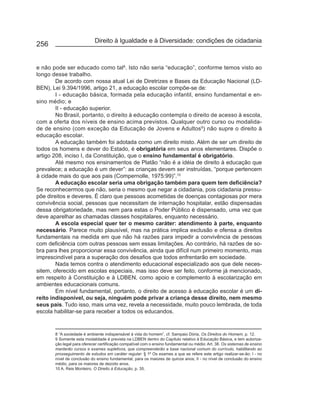 Direito à Igualdade e à Diversidade: condições de cidadania
256


e não pode ser educado como tal8. Isto não seria “educação”, conforme temos visto ao
longo desse trabalho.
        De acordo com nossa atual Lei de Diretrizes e Bases da Educação Nacional (LD-
BEN), Lei 9.394/1996, artigo 21, a educação escolar compõe-se de:
        I - educação básica, formada pela educação infantil, ensino fundamental e en-
sino médio; e
        II - educação superior.
        No Brasil, portanto, o direito à educação contempla o direito de acesso à escola,
com a oferta dos níveis de ensino acima previstos. Qualquer outro curso ou modalida-
de de ensino (com exceção da Educação de Jovens e Adultos9) não supre o direito à
educação escolar.
        A educação também foi adotada como um direito misto. Além de ser um direito de
todos os homens e dever do Estado, é obrigatória em seus anos elementares. Dispõe o
artigo 208, inciso I, da Constituição, que o ensino fundamental é obrigatório.
        Até mesmo nos ensinamentos de Platão “não é a idéia de direito à educação que
prevalece; a educação é um dever”: as crianças devem ser instruídas, “porque pertencem
à cidade mais do que aos pais (Compernolle, 1975:99)”.10
        A educação escolar seria uma obrigação também para quem tem deficiência?
Se reconhecermos que não, seria o mesmo que negar a cidadania, pois cidadania pressu-
põe direitos e deveres. É claro que pessoas acometidas de doenças contagiosas por mera
convivência social, pessoas que necessitam de internação hospitalar, estão dispensadas
dessa obrigatoriedade, mas nem para estas o Poder Público é dispensado, uma vez que
deve aparelhar as chamadas classes hospitalares, enquanto necessário.
        A escola especial quer ter o mesmo caráter: atendimento à parte, enquanto
necessário. Parece muito plausível, mas na prática implica exclusão e ofensa a direitos
fundamentais na medida em que não há razões para impedir a convivência de pessoas
com deficiência com outras pessoas sem essas limitações. Ao contrário, há razões de so-
bra para lhes proporcionar essa convivência, ainda que difícil num primeiro momento, mas
imprescindível para a superação dos desafios que todos enfrentarão em sociedade.
        Nada temos contra o atendimento educacional especializado aos que dele neces-
sitem, oferecido em escolas especiais, mas isso deve ser feito, conforme já mencionado,
em respeito à Constituição e à LDBEN, como apoio e complemento à escolarização em
ambientes educacionais comuns.
        Em nível fundamental, portanto, o direito de acesso à educação escolar é um di-
reito indisponível, ou seja, ninguém pode privar a criança desse direito, nem mesmo
seus pais. Tudo isso, mais uma vez, revela a necessidade, muito pouco lembrada, de toda
escola habilitar-se para receber a todos os educandos.


       8 “A sociedade é ambiente indispensável à vida do homem”, cf. Sampaio Dória, Os Direitos do Homem, p. 12.
       9 Somente esta modalidade é prevista na LDBEN dentro do Capítulo relativo à Educação Básica, e tem autoriza-
       ção legal para oferecer certificação compatível com o ensino fundamental ou médio: Art. 38. Os sistemas de ensino
       manterão cursos e exames supletivos, que compreenderão a base nacional comum do currículo, habilitando ao
       prosseguimento de estudos em caráter regular: § 1º Os exames a que se refere este artigo realizar-se-ão: I - no
       nível de conclusão do ensino fundamental, para os maiores de quinze anos; II - no nível de conclusão do ensino
       médio, para os maiores de dezoito anos.
       10 A. Reis Monteiro. O Direito à Educação, p. 35.
 