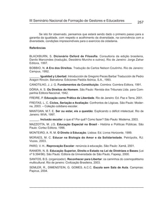 III Seminário Nacional de Formação de Gestores e Educadores
                                                                                 257


        Se isto for observado, pensamos que estará sendo dado o primeiro passo para a
garantia da igualdade, com respeito e acolhimento da diversidade, na convivência com a
diversidade, condições imprescindíveis para o exercício da cidadania.

Referências

BLACKBURN, S. Dicionário Oxford de Filosofia. Consultoria da edição brasileira,
Danilo Marcondes (tradução, Desidério Murcho e outros). Rio de Janeiro: Jorge Zahar
Editora, 1997.
BOBBIO, N. A Era dos Direitos. Tradução de Carlos Nelson Coutinho. Rio de Janeiro:
Campus, 1992.
______. Igualdad y Libertad. Introducción de Gregorio Peces Barba/ Traducción de Pedro
Aragon Rincón. Barcelona: Ediciones Paidós Ibórica, S.A., 1993.
CANOTILHO, J. J. G. Fundamentos da Constituição. Coimbra: Coimbra Editora, 1991.
DÓRIA, A. S. Os Direitos do Homem. São Paulo: Revista dos Tribunais Ltda. para Com-
panhia Editora Nacional, 1942.
FREIRE, P. Educação como Prática da Liberdade. Rio de Janeiro: Ed. Paz e Terra, 2001.
FREITAS, L. C. Ciclos, Seriação e Avaliação: Confrontos de Lógicas. São Paulo: Moder-
na, 2003. – Coleção cotidiano escolar.
MANTOAN, M.T. E. Ser ou estar, eis a questão: Explicando o déficit intelectual. Rio de
Janeiro: WVA, 1997.
______. Inclusão escolar: o que é? Por quê? Como fazer? São Paulo: Moderna, 2003.
MAZZOTTA, M. J.S. Educação Especial no Brasil - História e Políticas Públicas. São
Paulo: Cortez Editora, 1996.
MONTEIRO, A. R. M. O Direito à Educação. Lisboa: Ed. Livros Horizonte, 1999.
MORAES, M. C. Educar na Biologia do Amor e da Solidariedade. Petrópolis, RJ:
Vozes, 2003.
PARO, V. H.. Reprovação Escolar: renúncia à educação. São Paulo: Xamã, 2001.
RANIERI, N. B. Educação Superior, Direito e Estado na Lei de Diretrizes e Bases (Lei
nº 9.394/96). São Paulo: Editora da Universidade de São Paulo, Fapesp, 2000.
SANTOS, B.S. (organizador). Reconhecer para Libertar: os caminhos do cosmopolitismo
multicultural. Rio de janeiro: Civilização Brasileira, 2003.
SEMLER, R., DIMENSTEIN, G. GOMES, A.C.C. Escola sem Sala de Aula. Campinas:
Papirus, 2004.
 