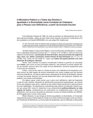O Ministério Público e a Tutela dos Direitos à
Igualdade e à Diversidade como Condição de Cidadania
para a Pessoa com Deficiência, a partir da Inclusão Escolar

                                                                                     Rebecca Monte Nunes Bezerra1



        A Constituição Federal de 1988, de onde se extraem os delineamentos de um Es-
tado intervencionalista, voltado ao bem-estar social, fazendo da pessoa “fundamento e fim
da sociedade e do Estado”(MIRANDA), em seu artigo 205, dispõe que:

       Art. 205. A Educação, direito de TODOS e dever do Estado e da família, será promovida e incentivada com
       a colaboração da sociedade, VISANDO AO PLENO DESENVOLVIMENTO DA PESSOA, SEU PREPARO
       PARA O EXERCÍCIO DA CIDADANIA E SUA QUALIFICAÇÃO PARA O TRABALHO (Grifos acrescidos).

        Também elege a nossa Carta Magna, como fundamentos da República, a cidada-
nia e a dignidade da pessoa humana (art. 1.º, incisos I e III, CF/88) e, como um dos seus
objetivos fundamentais, a promoção do bem de todos, sem preconceito de origem de
raça, sexo, cor, idade e quaisquer outras formas de discriminação (art. 3.º, inc. IV,
CF/88). Traz, ainda, em seu artigo 5.º, caput, que todos são iguais perante a lei, sem
distinção de qualquer natureza.
        Assim, está inserida na própria Constituição Federal a garantia da educação
para todos, bem como os seus principais objetivos, não podendo a escola regular dei-
xar de receber nenhum aluno em razão de sua deficiência, devendo prepará-los para
o exercício da cidadania.
        Então, o que se tem claro é o direito do aluno com deficiência de freqüentar a es-
cola comum da rede regular de ensino juntamente com outros colegas que não tenham
nenhuma deficiência, na mesma sala de aula, participando de todas as atividades culturais
e sociais da escola, fazendo com que ele desenvolva todo o seu potencial, restando res-
peitado o seu direito à diversidade.
        Em alguns casos, pode ocorrer que o aluno com deficiência, além de freqüentar
a sala de aula, também necessite de atendimento educacional especializado, da mesma
forma que qualquer outro aluno, visando ao seu melhor desenvolvimento e aprimoramento
de suas habilidades. Tal atendimento é garantindo pela própria Constituição Federal que,
em seu artigo 208, inciso III, determina o seu oferecimento preferencialmente na rede
regular de ensino, constituindo-se em instrumento ou complemento para o aluno com
deficiência, uma vez que a ele pode ser oferecido o ensino do Sistema Braille, da LIBRAS,
do Português para o surdo, entre outros.
        Mister destacar, no que tange ao direito à igualdade e à diversidade, a Convenção
Interamericana para a Eliminação de Todas as Formas de Discriminação contra as Pesso-
as Portadoras de Deficiência, ou Convenção de Guatemala, que foi ratificada no Brasil pelo


       1 Promotora de Justiça com atribuições na área de direitos da pessoa com deficiência e do idoso da Comarca de
       Natal/RN, Ministério Público do Estado do Rio Grande do Norte.
 