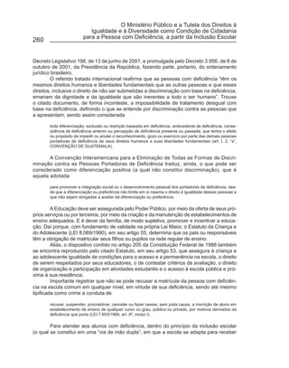 O Ministério Público e a Tutela dos Direitos à
                           Igualdade e à Diversidade como Condição de Cidadania
                        para a Pessoa com Deficiência, a partir da Inclusão Escolar
260


Decreto Legislativo 198, de 13 de junho de 2001, e promulgada pelo Decreto 3.956, de 8 de
outubro de 2001, da Presidência da República, fazendo parte, portanto, do ordenamento
jurídico brasileiro.
        O referido tratado internacional reafirma que as pessoas com deficiência “têm os
mesmos direitos humanos e liberdades fundamentais que as outras pessoas e que esses
direitos, inclusive o direito de não ser submetidas a discriminação com base na deficiência,
emanam da dignidade e da igualdade que são inerentes a todo o ser humano”. Trouxe
o citado documento, de forma inconteste, a impossibilidade de tratamento desigual com
base na deficiência, definindo o que se entende por discriminação contra as pessoas que
a apresentam, sendo assim considerada

       toda diferenciação, exclusão ou restrição baseada em deficiência, antecedente de deficiência, conse-
       qüência de deficiência anterior ou percepção de deficiência presente ou passada, que tenha o efeito
       ou propósito de impedir ou anular o reconhecimento, gozo ou exercício por parte das demais pessoas
       portadoras de deficiência de seus direitos humanos e suas liberdades fundamentais (art. I, 2, “a”,
       CONVENÇÃO DE GUATEMALA).

       A Convenção Interamericana para a Eliminação de Todas as Formas de Discri-
minação contra as Pessoas Portadoras de Deficiência traduz, ainda, o que pode ser
considerado como diferenciação positiva (a qual não constitui discriminação), que é
aquela adotada

       para promover a integração social ou o desenvolvimento pessoal dos portadores de deficiência, des-
       de que a diferenciação ou preferência não limite em si mesma o direito à igualdade dessas pessoas e
       que não sejam obrigadas a aceitar tal diferenciação ou preferência.

         A Educação deve ser assegurada pelo Poder Público, por meio da oferta de seus pró-
prios serviços ou por terceiros, por meio da criação e da manutenção de estabelecimentos de
ensino adequados. E é dever da família, de modo supletivo, promover e incentivar a educa-
ção. Daí porque, com fundamento de validade na própria Lei Maior, o Estatuto da Criança e
do Adolescente (LEI 8.069/1990), em seu artigo 55, determina que os pais ou responsáveis
têm a obrigação de matricular seus filhos ou pupilos na rede regular de ensino.
         Aliás, o dispositivo contido no artigo 205 da Constituição Federal de 1988 também
se encontra reproduzido pelo citado Estatuto, em seu artigo 53, que assegura à criança e
ao adolescente igualdade de condições para o acesso e a permanência na escola, o direito
de serem respeitados por seus educadores, o de contestar critérios de avaliação, o direito
de organização e participação em atividades estudantis e o acesso à escola pública e pró-
xima à sua residência.
         Importante registrar que não se pode recusar a matrícula da pessoa com deficiên-
cia na escola comum em qualquer nível, em virtude de sua deficiência, sendo até mesmo
tipificada como crime a conduta de

       recusar, suspender, procrastinar, cancelar ou fazer cessar, sem justa causa, a inscrição de aluno em
       estabelecimento de ensino de qualquer curso ou grau, público ou privado, por motivos derivados da
       deficiência que porta (LEI 7.853/1989, art. 8º, inciso I).

        Para atender aos alunos com deficiência, dentro do princípio da inclusão escolar
(o qual se constitui em uma “via de mão dupla”, em que a escola se adapta para receber
 