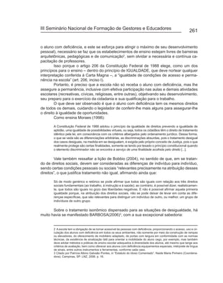 III Seminário Nacional de Formação de Gestores e Educadores
                                                                                                                 261


o aluno com deficiência, e este se esforça para atingir o máximo de seu desenvolvimento
pessoal), necessário se faz que os estabelecimentos de ensino estejam livres de barreiras
arquitetônicas, pedagógicas e de comunicação2, sem olvidar a necessária e contínua ca-
pacitação de professores.
         Isso porque o artigo 206 da Constituição Federal de 1988 elege, como um dos
princípios para o ensino – dentro do princípio de IGUALDADE, que deve nortear qualquer
interpretação conferida à Carta Magna –, a “igualdade de condições de acesso e perma-
nência na escola” (art. 206, inciso I).
         Portanto, é preciso que a escola não só receba o aluno com deficiência, mas lhe
assegure a permanência, inclusive com efetiva participação nas aulas e demais atividades
escolares (recreativas, cívicas, religiosas, entre outras), objetivando seu desenvolvimento,
seu preparo para o exercício da cidadania e sua qualificação para o trabalho.
         O que deve ser observado é que o aluno com deficiência tem os mesmos direitos
de todos os demais, cuidando o legislador de conferir-lhe mais alguns para assegurar-lhe
o direito à igualdade de oportunidades.
         Como ensina Moraes (1998):

       A Constituição Federal de 1988 adotou o princípio da igualdade de direitos prevendo a igualdade de
       aptidão, uma igualdade de possibilidades virtuais, ou seja, todos os cidadãos têm o direito de tratamento
       idêntico pela lei, em consonância com os critérios albergados pelo ordenamento jurídico. Dessa forma,
       o que se veda são as diferenciações arbitrárias, as discriminações absurdas, pois o tratamento desigual
       dos casos desiguais, na medida em se desigualam, é exigida pelo próprio conceito de Justiça, pois o que
       realmente protege são certas finalidades, somente se tendo por lesado o princípio constitucional quando
       o elemento discriminador não se encontra a serviço de uma finalidade acolhida pelo direito [...].

        Vale também ressaltar a lição de Bobbio (2004), no sentido de que, em se tratan-
do de direitos sociais, devem ser consideradas as diferenças de indivíduo para indivíduo,
sendo certas condições pessoais ou sociais “relevantes precisamente na atribuição desses
direitos”, o que justifica tratamento não igual, afirmando ainda que:

       Só de modo genérico e retórico se pode afirmar que todos são iguais com relação aos três direitos
       sociais fundamentais (ao trabalho, à instrução e à saúde); ao contrário, é possível dizer, realisticamen-
       te, que todos são iguais no gozo das liberdades negativas. E não é possível afirmar aquela primeira
       igualdade porque, na atribuição dos direitos sociais, não se pode deixar de levar em conta as dife-
       renças específicas, que são relevantes para distinguir um indivíduo de outro, ou melhor, um grupo de
       indivíduos de outro grupo.

       Sobre o tratamento isonômico dispensado para as situações de desigualdade, há
muito havia se manifestado BARBOSA(2006)3, com a sua excepcional sabedoria:


       2 A escola tem a obrigação de se tornar acessível às pessoas com deficiência, proporcionando o acesso, uso e cir-
       culação dos alunos com deficiência em todos os seus ambientes, não somente por meio da construção de rampas
       ou elevadores, do oferecimento de mobiliário adaptado, de portas com largura em conformidade com as normas
       técnicas, da existência de sinalização tátil para orientar a mobilidade do aluno cego, por exemplo, mas também
       deve adotar métodos e práticas de ensino escolar adequados à diversidade dos alunos, até mesmo que tange aos
       critérios de avaliação, bem como oferecer aos alunos com deficiência equipamentos especiais, intérprete de língua
       de sinais, entre outros instrumentos e ferramentas, conforme cada caso.
       3 Citado por Patrícia Albino Galvaão Pontes, in “Estatuto do Idoso Comentado”. Naide Maria Pinheiro (Coordena-
       dora). Campinas, SP: LNZ, 2006. p. 16.
 