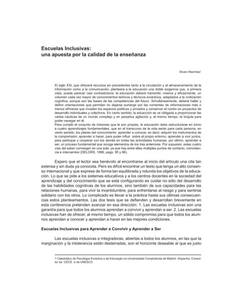 Escuelas Inclusivas:
una apuesta por la calidad de la enseñanza


                                                                                                  Álvaro Marchesi1



       El siglo XXI, que ofrecerá recursos sin precedentes tanto a la circulación y al almacenamiento de la
       información como a la comunicación, planteará a la educación una doble exigencia que, a primera
       vista, puede parecer casi contradictoria: la educación deberá transmitir, masiva y eficazmente, un
       volumen cada vez mayor de conocimientos teóricos y técnicos evolutivos, adaptados a la civilización
       cognitiva, porque son las bases de las competencias del futuro. Simultáneamente, deberá hallar y
       definir orientaciones que permitan no dejarse sumergir por las corrientes de informaciones más o
       menos efímeras que invaden los espacios públicos y privados y conservar el rumbo en proyectos de
       desarrollo individuales y colectivos. En cierto sentido, la eduacción se ve obligada a proporcionar las
       cartas náuticas de un mundo complejo y en perpetua agitación y, al mismo tiempo, la brújula para
       poder navegar en él.
       Para cumplir el conjunto de misiones que le son propias, la educación debe estructurarse en torno
       a cuatro aprendizajes fundamentales, que en el transcurso de la vida serán para cada persona, en
       cierto sentido, los pilares del conocimiento: aprender a conocer, es decir, adquirir los instrumentos de
       la comprensión; aprender a hacer, para poder influir sobre el propio entorno; aprender a vivir juntos,
       para participar y cooperar con los demás en todas las actividades humanas; por último, aprender a
       ser, un proceso fundamental que recoge elementos de los tres anteriores. Por supuesto, estas cuatro
       vías del saber convergen en una sola, ya que hay entre ellas múltiples puntos de contacto, coinciden-
       cia e intercambio (DELORS, 1996, pags. 95 y 96).

        Espero que el lector sea benévolo al encontrarse al inicio del artículo una cita tan
extensa y sin duda ya conocida. Pero es difícil encontrar un texto que tenga un alto consen-
so internacional y que exprese de forma tan equilibrada y rotunda los objetivos de la educa-
ción. Lo que se pide a los sistemas educativos y a los centros docentes en la sociedad del
aprendizaje y del conocimiento que se está configurando es cuidar no sólo del desarrollo
de las habilidades cognitivas de los alumnos, sino también de sus capacidades para las
relaciones humanas, para vivir la incertidumbre, para enfrentarse al riesgo y para sentirse
solidario con los otros. Lo complicado es llevar a la práctica hasta sus últimas consecuen-
cias estos planteamientos. Las dos tesis que se defienden y desarrollan brevemente en
esta conferencia pretenden avanzar en esa dirección: 1. Las escuelas inclusivas son una
garantía para que todos los alumnos aprendan a convivir y aprendan a ser. 2. Las escuelas
inclusivas han de ofrecer, al mismo tiempo, un sólido compromiso para que todos los alum-
nos aprendan a conocer y aprendan a hacer en las mejores condiciones.

Escuelas Inclusivas para Aprender a Convivir y Aprender a Ser

       Las escuelas inclusivas e integradoras, abiertas a todos los alumnos, en las que la
marginación y la intolerancia están desterradas, son el horizonte deseable al que es justo


       1 Catedrático de Psicología Evolutiva e de Educação na Universidade Complutense de Madrid –Espanha; Consul-
       tor da ODCE e da UNESCO
 