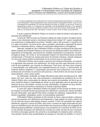 O Ministério Público e a Tutela dos Direitos à
                            Igualdade e à Diversidade como Condição de Cidadania
                         para a Pessoa com Deficiência, a partir da Inclusão Escolar
262


       [...] a regra da igualdade não consiste senão em quinhoar desigualmente aos desiguais, na medida em
       que se desigualam. Nesta desigualdade social, proporcionada à desigualdade natural, é que se acha
       a verdadeira lei da igualdade. Os mais são desvarios da inveja, do orgulho, ou da loucura. Tratar com
       desigualdade a iguais, ou a desiguais com igualdade, seria desigualdade flagrante, e não igualdade
       real. Os apetites humanos conceberam inverter a norma universal da criação, pretendendo, não dar a
       cada um, na razão do que vale, mas atribuir o mesmo a todos, como se todos se equivalessem.

         E qual o papel do Ministério Público no tocante à tutela do direito à educação das
pessoas com deficiência?
         A Carta de 1988 incumbiu ao Parquet a defesa da ordem jurídica, do regime demo-
crático e dos interesses sociais e individuais indisponíveis (artigo 127, caput), ressaltando
sua autonomia e independência funcional. Também cabe a ele promover o inquérito civil
e a ação civil pública, na forma da lei, para a proteção, prevenção e reparação de danos
causados a interesses difusos, coletivos e individuais indisponíveis e homogêneos.
         Ademais, ressalte-se, tem o Ministério Público a função constitucional de zelar pelo
efetivo respeito dos Poderes Públicos e dos serviços de relevância pública aos direitos as-
segurados na Constituição, promovendo as medidas necessárias à sua garantia, consoan-
te ilação do artigo 129, inciso III, da Constituição Federal. Em decorrência desse comando
constitucional, o Promotor de Justiça pode atuar de diversas maneiras, visando assegurar
um dos mais nobres direitos fundamentais do ser humano que é a educação.
         O Ministério Público deve tutelar a garantia dos direitos à liberdade, ao respeito
e à dignidade das pessoas com deficiência, de modo que lhes seja oferecida uma es-
cola de boa qualidade, que respeite as diferenças. Para tanto, ele deve atuar exigindo
a acessibilidade nas edificações dos estabelecimentos de ensino, o oferecimento de
material didático adaptado, a capacitação permanente dos professores e dos demais
profissionais envolvidos no processo educacional, o oferecimento de serviços de apoio
especializados, entre outras ações.
         As atribuições conferidas ao Órgão Ministerial pela Carta Constitucional de 1988
fazem com que, cada vez mais, seja acentuada a necessidade da existência de um Mi-
nistério Público ativo, preocupado em atender aos anseios da sociedade, de forma que os
seus membros sintam a necessidade de deixar os seus gabinetes para se aproximar das
pessoas de sua comunidade, ouvindo as suas reclamações, divulgando os seus direitos,
atuando de forma preventiva e repressiva no tocante à garantia destas.
         E como tem agido o Ministério Público do Estado do Rio Grande do Norte no que
diz respeito à inclusão escolar das pessoas com deficiência, contribuindo, dentro da esfera
de suas atribuições, para garantir-lhes plena condição de cidadania, resguardando o seu
direito à igualdade, respeitadas, porém, as diversidades existentes?
         O Ministério Público do Estado do Rio Grande do Norte, após constatar o pequeno
número de pessoas com deficiência que freqüentam a rede regular de ensino (menos de
2% do total dos alunos matriculados à época, quando 17,64% da população tem alguma
deficiência, segundo o Censo de 2000), bem como o número de vagas reservadas às pes-
soas com deficiência que não eram preenchidas nas empresas privadas sob a alegação de
falta de pessoal qualificado, resolveu lançar uma campanha, em novembro de 2003, em fa-
vor da inclusão da pessoa com deficiência na escola, por estar convicto de que o exercício
do direito à educação garante não somente a consolidação da cidadania para o indivíduo,
mas também traz-lhe reais possibilidades de inserção no mercado de trabalho. E como é
 