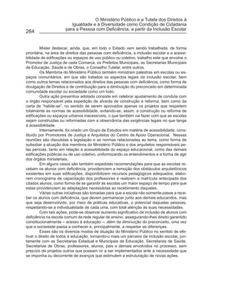 O Ministério Público e a Tutela dos Direitos à
                         Igualdade e à Diversidade como Condição de Cidadania
                      para a Pessoa com Deficiência, a partir da Inclusão Escolar
264


         Mister destacar, ainda, que, em todo o Estado vem sendo trabalhada, de forma
prioritária, na área de direitos das pessoas com deficiência, a inclusão escolar e a acessi-
bilidade de edificações ou espaços de uso público ou coletivo, trabalho este que envolve o
Promotor de Justiça de cada Comarca, os Prefeitos Municipais, as Secretarias Municipais
de Educação, Saúde e de Obras, o Conselho Tutelar, entre outros.
         Os Membros do Ministério Público também ministram palestras em escolas ou es-
paços comunitários, em que são tratados os aspectos legais da inclusão escolar, bem
como outros temas relacionados aos direitos das pessoas com deficiência, como forma de
divulgação de Direitos e de contribuição para a diminuição do preconceito em determinada
comunidade escolar ou sociedade como um todo.
         Outra ação preventiva adotada consiste em celebrar ajustamento de conduta com
o órgão responsável pela expedição de alvarás de construção e reforma, bem como da
carta de “habite-se”, no sentido de serem aprovados apenas os projetos que respeitem
totalmente as normas de acessibilidade, evitando-se, assim, a construção ou reforma de
edificações ou espaços urbanos inacessíveis, o que também vai fazer com que as escolas
sejam construídas ou reformadas com a observância das exigências legais no que tange
à acessibilidade.
         Internamente, foi criado um Grupo de Estudos em matéria de acessibilidade, cons-
tituído por Promotores de Justiça e Arquitetos do Centro de Apoio Operacional. Nessas
reuniões são discutidas a legislação e as normas relacionadas ao tema, como forma de
subsidiar a atuação dos membros do Ministério Público e dos arquitetos responsáveis pe-
las perícias, tanto em relação à acessibilidade do espaço educacional, como das demais
edificações públicas ou de uso coletivo, uniformizando os entendimentos e a forma de agir
dos órgãos ministeriais.
         Em alguns casos são também expedidas recomendações para que as escolas re-
cebam os alunos com deficiência, providenciem a remoção dos obstáculos arquitetônicos
existentes em suas edificações, disponibilizem recursos pedagógicos adequados, elabo-
rem cronograma de capacitação dos professores e realizem a matrícula antecipada dos
citados alunos, como forma de se garantir às escolas um maior espaço de tempo para que
estas providenciem as adaptações necessárias ao recebimento daqueles.
         Várias outras iniciativas são tomadas para que a escola não somente passe a rece-
ber os alunos com deficiência, que devem permanecer junto aos demais educandos, mas
que seja desenvolvido, por meio de práticas educativas, o potencial daquelas pessoas,
respeitando-se a individualidade de cada uma, com total atenção às suas necessidades.
         Com tais ações, pode-se observar aumento significativo de inclusão de alunos com
deficiência na escola comum da rede regular de ensino, assegurando-lhes direito garantido
constitucionalmente – acesso à educação –, além da diminuição do preconceito, uma vez
que a sociedade passa a conhecer e, principalmente, a respeitar as diferenças.
         Esses são os diversos modos de atuação do Ministério Público no sentido de efe-
tivar o direito de todos à educação, tornando-o mais um parceiro da inclusão escolar, jun-
tamente com as Secretarias Estadual e Municipais de Educação, Secretarias de Saúde,
Secretarias de Obras, professores, alunos, pais e demais envolvidos no processo, sem
prejuízo de projetos outros que possam vir a ser implementados ante a necessidade que
se imponha ou decorrente de avanços que estimulem a estruturação de novas ações.
 