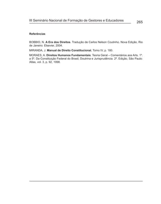 III Seminário Nacional de Formação de Gestores e Educadores
                                                                                     265


Referências

BOBBIO, N. A Era dos Direitos. Tradução de Carlos Nelson Coutinho. Nova Edição, Rio
de Janeiro: Elsevier, 2004.
MIRANDA, J. Manual de Direito Constitucional, Tomo IV, p. 180.
MORAES, A. Direitos Humanos Fundamentais: Teoria Geral – Comentários aos Arts. 1º.
a 5º. Da Constituição Federal do Brasil, Doutrina e Jurisprudência. 2ª. Edição, São Paulo:
Atlas, vol. 3, p. 92, 1998.
 