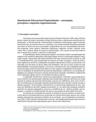 Atendimento Educacional Especializado – concepção,
princípios e aspectos organizacionais
                                                                                            Denise de Oliveira Alves1
                                                                                            Marlene de Oliveira Gotti2



1- Concepção e princípios

        Com base nos pressupostos legais da Constituição Federal de 1988, artigo 205 que
prevê o direito de todos à educação e artigo 208 que prevê o atendimento educacional es-
pecializado, a inclusão escolar, fundamentada na atenção à diversidade, exige mudanças
estruturais para as escolas comuns e especiais. Sua fundamentação filosófica pressupõe
que todos os alunos de uma comunidade, independente de suas necessidades educacio-
nais especiais, etnia, gênero, diferenças lingüísticas, religiosas, sociais, culturais, entre
outras, têm o mesmo direito de acesso à escolarização, com o grupo de sua faixa etária e
que a escola deva acolher e valorizar as diferenças.
        A materialização destes pressupostos legais e conceituais impõe a ressignificação das
práticas e dos sentidos subjacentes à educação regular comum e à educação especial. A edu-
cação regular, responsável pelo desenvolvimento da base nacional comum prevista na LDB
e, conseqüentemente, pela escolarização dos alunos em todas as etapas e níveis de ensino,
deve organizar-se de forma a ultrapassar os padrões tradicionais de ensino, promovendo uma
educação que não exclui os alunos pelas suas limitações, mas que os inclui a partir de suas
potencialidades. A educação especial, por sua vez, converte-se em uma modalidade transver-
sal de educação escolar que permeia todos os níveis, etapas e modalidades de educação, por
meio da realização do atendimento educacional especializado, definido por uma proposta pe-
dagógica que assegure recursos e serviços educacionais especiais, orientando e colaborando
com a educação regular comum, em benefício de todos os alunos.
        A expressão atendimento educacional especializado, entendida, equivocadamente,
como sinônimo da escolarização realizada pela escola/classe especial, alimentou por longo
período as práticas educacionais direcionadas a alunos com deficiência, bem como a forma-
ção de professores de educação especial especificamente para atuarem nessas escolas e
classes especiais. Tal concepção, decorrente de um pensamento hegemônico de que pes-
soas com deficiência não eram capazes de aprender, ou, na melhor das hipóteses, poderiam
aprender em espaços segregados, provocou a existência de um sistema paralelo, que se-
gregava e impedia a inclusão escolar dos alunos nas escolas da rede regular de ensino.
        A mudança de concepção foi possível à medida em que se avançou no desenvolvi-
mento teórico-conceitual acerca da construção do conhecimento pelos alunos com neces-
sidades educacionais especiais e também ao se constatar que os dispositivos constitucio-
nais (205 e 208) tratavam distintamente os temas: educação/escolarização (para todos) e
atendimento educacional especializado (para alunos com deficiência).


       1 Mestre em Educação Brasileira /UFSM; Coordenadora Geral de Articulação da Política de Inclusão da Secretaria
       de Educação Especial/MEC.
       2 Graduação em Letras; Assessora Técnica . da Secretaria de Educação Especial/MEC.
 