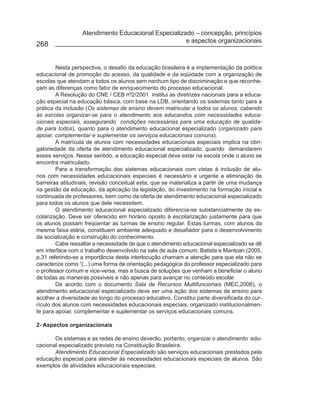Atendimento Educacional Especializado – concepção, princípios
                                                     e aspectos organizacionais
268


        Nesta perspectiva, o desafio da educação brasileira é a implementação da política
educacional de promoção do acesso, da qualidade e da eqüidade com a organização de
escolas que atendam a todos os alunos sem nenhum tipo de discriminação e que reconhe-
çam as diferenças como fator de enriquecimento do processo educacional.
        A Resolução do CNE / CEB nº2/2001 institui as diretrizes nacionais para a educa-
ção especial na educação básica, com base na LDB, orientando os sistemas tanto para a
prática da inclusão (Os sistemas de ensino devem matricular a todos os alunos, cabendo
às escolas organizar-se para o atendimento aos educandos com necessidades educa-
cionais especiais, assegurando condições necessárias para uma educação de qualida-
de para todos), quanto para o atendimento educacional especializado (organizado para
apoiar, complementar e suplementar os serviços educacionais comuns).
        A matrícula de alunos com necessidades educacionais especiais implica na obri-
gatoriedade da oferta de atendimento educacional especializado, quando demandarem
esses serviços. Nesse sentido, a educação especial deve estar na escola onde o aluno se
encontra matriculado.
        Para a transformação dos sistemas educacionais com vistas à inclusão de alu-
nos com necessidades educacionais especiais é necessário e urgente a eliminação de
barreiras atitudinais, revisão conceitual esta, que se materializa a partir de uma mudança
na gestão da educação, da aplicação da legislação, do investimento na formação inicial e
continuada de professores, bem como da oferta de atendimento educacional especializado
para todos os alunos que dele necessitem.
        O atendimento educacional especializado diferencia-se substancialmente da es-
colarização. Deve ser oferecido em horário oposto à escolarização justamente para que
os alunos possam freqüentar as turmas de ensino regular. Estas turmas, com alunos da
mesma faixa etária, constituem ambiente adequado e desafiador para o desenvolvimento
da socialização e construção do conhecimento.
        Cabe ressaltar a necessidade de que o atendimento educacional especializado se dê
em interface com o trabalho desenvolvido na sala de aula comum. Batista e Mantoan (2005,
p.31 referindo-se a importância desta interlocução chamam a atenção para que ela não se
caracterize como “(...) uma forma de orientação pedagógica do professor especializado para
o professor comum e vice-versa, mas a busca de soluções que venham a beneficiar o aluno
de todas as maneiras possíveis e não apenas para avançar no conteúdo escolar.
        De acordo com o documento Sala de Recursos Multifuncionais (MEC,2006), o
atendimento educacional especializado deve ser uma ação dos sistemas de ensino para
acolher a diversidade ao longo do processo educativo. Constitui parte diversificada do cur-
rículo dos alunos com necessidades educacionais especiais, organizado institucionalmen-
te para apoiar, complementar e suplementar os serviços educacionais comuns.

2- Aspectos organizacionais

       Os sistemas e as redes de ensino deverão, portanto, organizar o atendimento edu-
cacional especializado previsto na Constituição Brasileira.
       Atendimento Educacional Especializado são serviços educacionais prestados pela
educação especial para atender às necessidades educacionais especiais de alunos. São
exemplos de atividades educacionais especiais:
 