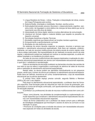 III Seminário Nacional de Formação de Gestores e Educadores
                                                                                      269


        1- Língua Brasileira de Sinais – Libras, Tradução e interpretação de Libras, ensino
           de Língua Portuguesa para surdos;
        2- Sistema Braille; orientação e mobilidade, Soroban, escrita cursiva;
        3- Estimulação/intervenção precoce (favorecer o desenvolvimento cognitivo, sen-
           sório-motor, de linguagem e sócio-afetivo de crianças da faixa etária que vai do
           nascimento aos três anos de idade);
        4- Interpretação de Libras digital, tadoma e outras alternativas de comunicação;
        5- Literatura em formato digital e material didático que respeite os preceitos do
           desenho universal;
        6- Tecnologias Assistivas e Ajudas Técnicas;
        7- Atividades cognitivas que desenvolvam as funções mentais superiores;
        8- Enriquecimento e aprofundamento curricular
        9- Atividades de vida autônoma e social.
        Os sistemas de ensino deverão organizar os espaços, recursos e serviços que
compõem o atendimento educacional especializado. Este deve ser realizado, preferen-
cialmente, em sala de recursos multifuncionais da própria escola de ensino regular onde
o aluno esteja matriculado. Na impossibilidade de ser realizado na escola comum da rede
regular, o atendimento poderá ser realizado em centros ou escolas especiais, ou ainda em
classe hospitalar e na residência do próprio aluno.
        As salas de recursos multifuncionais são espaços destinados à realização do aten-
dimento educacional especializado aos alunos com necessidades educacionais especiais,
o qual não é substitutivo à escolarização.
        Cabe as secretarias de educação avaliarem as demandas oriundas das escolas de
sua rede no que se refere à organização e autorização de abertura de salas de recursos
para a realização do atendimento educacional especializado.
        Nestas salas, os alunos podem ser atendidos individualmente ou em pequenos
grupos, sendo que o número de alunos por professor no atendimento educacional especia-
lizado deve ser definido, levando-se em conta, fundamentalmente, o tipo de necessidade
educacional que os alunos apresentam.
        O arranjo físico deste espaço precisa coincidir, segundo Batista e Mantoan
(2005,p.30) com o seu objetivo
        Para atuar no atendimento educacional especializado, o professor deve ter forma-
ção específica. Esta formação pode ser adquirida por meio de cursos de graduação, pós-
graduação ou cursos de formação continuada, com aprofundamento em áreas específicas
da educação especial.
        O professor (ou professores) da sala de recursos multifuncionais tem como atri-
buições:
        • Atuar, como docente, nas atividades de complementação ou suplementação cur-
        ricular específica que constituem o atendimento educacional especializado dos alu-
        nos com necessidades educacionais especiais;
        • Atuar de forma colaborativa com o professor da classe comum para a definição
        de estratégias pedagógicas que favoreçam o acesso do aluno ao currículo e a sua
        interação no grupo;
        • Promover as condições para a inclusão dos alunos com necessidades educacio-
        nais especiais em todas as atividades da escola;
 