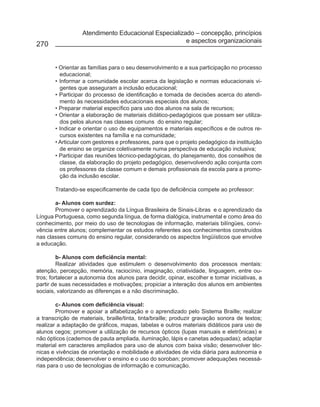 Atendimento Educacional Especializado – concepção, princípios
                                                     e aspectos organizacionais
270


       • Orientar as famílias para o seu desenvolvimento e a sua participação no processo
         educacional;
       • Informar a comunidade escolar acerca da legislação e normas educacionais vi-
         gentes que asseguram a inclusão educacional;
       • Participar do processo de identificação e tomada de decisões acerca do atendi-
         mento às necessidades educacionais especiais dos alunos;
       • Preparar material específico para uso dos alunos na sala de recursos;
       • Orientar a elaboração de materiais didático-pedagógicos que possam ser utiliza-
         dos pelos alunos nas classes comuns do ensino regular;
       • Indicar e orientar o uso de equipamentos e materiais específicos e de outros re-
         cursos existentes na família e na comunidade;
       • Articular com gestores e professores, para que o projeto pedagógico da instituição
         de ensino se organize coletivamente numa perspectiva de educação inclusiva;
       • Participar das reuniões técnico-pedagógicas, do planejamento, dos conselhos de
         classe, da elaboração do projeto pedagógico, desenvolvendo ação conjunta com
         os professores da classe comum e demais profissionais da escola para a promo-
         ção da inclusão escolar.

       Tratando-se especificamente de cada tipo de deficiência compete ao professor:

       a- Alunos com surdez:
       Promover o aprendizado da Língua Brasileira de Sinais-Libras e o aprendizado da
Língua Portuguesa, como segunda língua, de forma dialógica, instrumental e como área do
conhecimento, por meio do uso de tecnologias de informação, materiais bilíngües, convi-
vência entre alunos; complementar os estudos referentes aos conhecimentos construídos
nas classes comuns do ensino regular, considerando os aspectos lingüísticos que envolve
a educação.

         b- Alunos com deficiência mental:
         Realizar atividades que estimulem o desenvolvimento dos processos mentais:
atenção, percepção, memória, raciocínio, imaginação, criatividade, linguagem, entre ou-
tros; fortalecer a autonomia dos alunos para decidir, opinar, escolher e tomar iniciativas, a
partir de suas necessidades e motivações; propiciar a interação dos alunos em ambientes
sociais, valorizando as diferenças e a não discriminação.

        c- Alunos com deficiência visual:
        Promover e apoiar a alfabetização e o aprendizado pelo Sistema Braille; realizar
a transcrição de materiais, braille/tinta, tinta/braille; produzir gravação sonora de textos;
realizar a adaptação de gráficos, mapas, tabelas e outros materiais didáticos para uso de
alunos cegos; promover a utilização de recursos ópticos (lupas manuais e eletrônicas) e
não ópticos (cadernos de pauta ampliada, iluminação, lápis e canetas adequadas); adaptar
material em caracteres ampliados para uso de alunos com baixa visão; desenvolver téc-
nicas e vivências de orientação e mobilidade e atividades de vida diária para autonomia e
independência; desenvolver o ensino e o uso do soroban; promover adequações necessá-
rias para o uso de tecnologias de informação e comunicação.
 