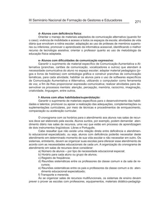 III Seminário Nacional de Formação de Gestores e Educadores
                                                                                     271


        d- Alunos com deficiência física:
        Orientar o manejo de materiais adaptados de comunicação alternativa (quando for
o caso); vivência de mobilidade e acesso a todos os espaços da escola; atividades de vida
diária que envolvam a rotina escolar; adaptação ao uso de próteses de membros superio-
res ou inferiores; promover o aprendizado da informática acessível, identificando o melhor
recurso de tecnologia assistiva; orientar o professor quanto ao uso de metodologia da
educação física adaptada.

         e- Alunos com dificuldades de comunicação expressiva:
         Garantir o suprimento de material específico de Comunicação Aumentativa e Al-
ternativa (pranchas, cartões de comunicação, vocalizadores e outros) que atendam à
necessidade comunicativa do aluno no espaço escolar; adaptar material pedagógico (jo-
gos e livros de histórias) com simbologia gráfica e construir pranchas de comunicação
temáticas, para cada atividade; habilitar os alunos para o uso de softwares específicos
de Comunicação Aumentativa e Alternativa, utilizando o computador como ferramenta
de voz, a fim de lhes proporcionar expressão comunicativa; realizar atividades para de-
senvolver os processos mentais: atenção, percepção, memória, raciocínio, imaginação,
criatividade, linguagem, entre outros.

       f- Alunos com altas habilidades/superdotação:
       Garantir o suprimento de materiais específicos para o desenvolvimento das habili-
dades e talentos; promover ou apoiar a realização das adequações, complementações ou
suplementações curriculares, por meio de técnicas e procedimentos de enriquecimento,
compactação ou aceleração curricular.

       O cronograma com os horários para o atendimento aos alunos nas salas de recur-
sos deve ser elaborado pela escola. Alunos surdos, por exemplo, podem demandar aten-
dimento diário nas salas de recursos, uma vez que estão em processo de aprendizagem
de dois instrumentos lingüísticos: Libras e Português.
       Cabe ressaltar que não existe uma relação direta entre deficiência e atendimen-
to educacional especializado, ou seja, alunos com deficiência poderão necessitar deste
atendimento em determinado momento de sua vida escolar e não necessitar em outro. Os
sistemas, entretanto, devem se organizar suas escolas para oferecer esse atendimento de
acordo com as necessidades educacionais de cada um. A organização do cronograma de
atendimento em salas de recursos deve considerar:
       a) Número de alunos – por tipo de necessidade educacional especial;
       b) Horário para cada aluno ou grupo de alunos;
       c) Registro de freqüência;
       d) Reuniões sistemáticas entre os professores da classe comum e da sala de re-
          cursos;
       e) Reuniões sistemáticas entre os pais e professores da classe comum e do aten-
          dimento educacional especializado;
       f) Transporte e merenda.
       Ao se organizar salas de recursos multifuncionais, os sistemas de ensino devem
prever o prover as escolas com professores, equipamentos, materiais didático-pedagógi-
 