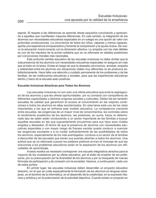 Escuelas Inclusivas:
                                         una apuesta por la calidad de la enseñanza
200


aspirar. El respeto a las diferencias se aprende desde pequeños conviviendo y aprecian-
do a aquellos que manifiestan mayores diferencias. En este sentido, la integración de los
alumnos con necesidades educativas especiales en un colegio es una opción de valor con
profundas consecuencias. La convivencia de todos los niños, capaces y menos capaces,
aporta una experiencia enriquecedora y fomenta la comprensión y la ayuda mutua. De nue-
vo la educación moral conecta con la dimensión afectiva. La empatía con los más débiles
es uno de los impulsos de la acción solidaria que se ve reforzado en edades posteriores
por convicciones morales más racionales.
         Este profundo sentido educativo de las escuelas inclusivas no debe olvidar que la
sola presencia de los alumnos con necesidades educativas especiales no asegura sin más
que el éxito en la tarea. Existe el riesgo de que la deseada convivencia, amistad, empatía
y solidaridad entre los alumnos con situaciones vitales muy diferentes no se produzca sa-
tisfactoriamente. Hace falta una atención y cuidado permanente de los profesores y de las
familias, de las instituciones educativas y sociales, para que las experiencias educativas
dentro y fuera de la escuela sean positivas.

Escuelas Inclusivas Atractivas para Todos los Alumnos

         Las escuelas inclusivas no son solo una oferta educativa que evita la segregaci-
ón de los alumnos y que les ofrece oportunidades por su contacto con compañeros de
diferentes capacidades y distintos orígenes sociales y culturales. Deben de ser también
escuelas de calidad que garanticen el acceso al conocimiento en las mejores condi-
ciones a todos los alumnos en ellas escolarizados. En esta tarea está uno de los retos
importantes a los que se enfrenta este modelo educativo. La competencia creciente
entre escuelas, las exigencias de un mayor nivel de conocimientos, los controles sobre
el rendimiento académico de los alumnos, las presiones, en suma, hacia un determi-
nado tipo de saber están conduciendo a un sector importante de las familias a buscar
aquellas escuelas en las que supuestamente encuentran para sus hijos esos niveles
exigidos y deseados. El temor de que la presencia de alumnos con necesidades edu-
cativas especiales o con mayor riesgo de fracaso escolar pueda conducir a suavizar
las exigencias escolares o a no cuidar suficientemente de las posibilidades de todos
los alumnos, especialmente de los más aventajados, conduce a un sector de la familias
a desconfiar de las escuelas que tienen sus puertas abiertas a todos los alumnos. Una
actitud que se ve reforzada cuando los poderes públicos envían el mensaje de que las
soluciones a los problemas educativos están en la separación de los alumnos con difi-
cultades de aprendizaje.
         A estos recelos es necesario contraponer una escuela integradora atractiva para la
mayoría de los ciudadanos por su oferta educativa, por el estilo de enseñar de los profe-
sores, por su preocupación por la diversidad de los alumnos y por su búsqueda de nuevas
fórmulas de participación y de conexión con la sociedad. Veamos, a continuación, cada uno
de estos puntos.
         En primer lugar, las escuelas inclusivas deben desarrollar un proyecto educativo
atractivo, en el que se cuide especialmente la formación de los alumnos en lenguas extra-
jeras, en el dominio de la informática, en el desarrollo de la creatividad, en la expresión lite-
raria y artística y en la potenciación de la actividad deportiva. Cuando existe un proyecto en
 
